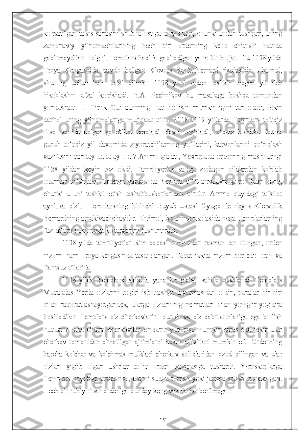 ko'rsatilgan  ta'sis  sanasini  shubha  ostiga  qo'yishadi,   chunki  undan  tashqari,  uning
zamonaviy   yilnomachilarining   hech   biri   ordenning   kelib   chiqishi   haqida
gapirmaydilar. To'g'ri, Templars haqida gapiradigan yana bir hujjat - bu 1128 yilda
Troya   Kengashida   paydo   bo'lgan   Klevors   Sankt-Bernard   risolasidir.   Ehtimol,
shuning   uchun   ham   ba'zi   olimlar   1128   yilni   orden   tashkil   topgan   yil   deb
hisoblashni   afzal   ko'rishadi.   B.A.   Pechnikov   bu   masalaga   boshqa   tomondan
yondashadi.   U   Tirlik   Guillaumning   haq   bo'lishi   mumkinligini   tan   oladi,   lekin
darhol   uning   yilnomalariga   murojaat   qilib,   1118-1119   yillarda   Templars   to'qqiz
ritsar   sonida   qolganiga   e'tibor   qaratadi.   Savol   tug‘iladi,   to‘qqiz   kishidan   iborat
guruh   to‘qqiz   yil   davomida   ziyoratchilarning   yo‘llarini,   karvonlarini   qo‘riqlash
vazifasini  qanday uddalay  oldi? Ammo g'alati, Yevropada ordenning mashhurligi
1128   yildan   keyin   tez   o'sdi.   Tampliyerlar   safiga   zodagon   oilalardan   ko'plab
odamlar   qo'shiladi.   Ordenni   yaratishda   Bernard   of   Clairvauxning   roli   ham   qiziq,
chunki   u   uni   tashkil   etish   tashabbuskorlaridan   biridir.   Ammo   quyidagi   tafsilot
ayniqsa   qiziq:   Templarsning   birinchi   Buyuk   Ustasi   Gyugo   de   Peyns   Klervolik
Bernardning amakivachchasidir. Ehtimol, bu uning risolasida nega Templarlarning
fazilatlarini osmonga ko'targanini tushuntiradi.
1128   yilda   tampliyerlar   Rim   papasi   tomonidan   rasman   tan   olingan,   orden
nizomi   ham   Troya   kengashida   tasdiqlangan.   Faqat   ikkita   nizom   bor   edi:   lotin   va
frantsuz tillarida.
1128   yilda   Templars   tarixida   yana   bir   g'alati   sahifa   boshlandi.   Templars
Muqaddas   Yerda   o'zlarini   to'g'ri   isbotlashga   ulgurmasidan   oldin,   papalar   bir-biri
bilan   raqobatlashayotgandek,   ularga   o'zlarining   ne'matlari   bilan   yomg'ir   yog'dira
boshladilar.   Templars   o'z   cherkovlarini   qurish   va   o'z   qabristonlariga   ega   bo'lish
huquqini   oldi.  Ularni   cherkovdan  chiqarib  yuborish   mumkin  emas   edi,   lekin   ular
cherkov tomonidan  o'rnatilgan  ajrimlarni  bekor  qilishlari  mumkin edi. Ordenning
barcha   ko'char   va   ko'chmas   mulklari   cherkov   soliqlaridan   ozod   qilingan   va   ular
o'zlari   yig'ib   olgan   ushrlar   to'liq   orden   xazinasiga   tushardi.   Yepiskoplarga
Templars hayotiga aralashish,  ularni sudga tortish yoki jarima solish  taqiqlangan.
Hech bir ruhiy ritsar ordeniga bunday keng vakolatlar berilmagan.
10 