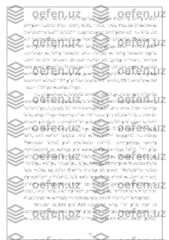 Knights   Hospitaller   bilan   birgalikda   Templars   Sharqning   doimiy   xristian
armiyasini   tuzdilar.   Shato-Palerin,   Safed,   Tortoz,   Torak,   Krak   des   Chevaliers   va
boshqalarning   kuchli   qal'alarini   qurganlar   aynan   tampliyerlar   edi.   Bu   ishda   ular
zo'r   hunarmandlar,   duradgorlar   va   masonlar   -   orden   a'zolaridan   foydalanganlar.
Templiyerlar   tibbiyot   sohasida   ham   keng   bilimga   ega   edilar.   Templars   yaxshi
qurollangan   va   harbiy   harakatlar   uchun   o'qitilgan   va   harbiy   harakatlar   paytida
ularni   har   doim   benuqson   deb   atash   mumkin   edi.   Qanday   bo'lmasin,   Templars
tezda yaxshi  jangchilar obro'siga  ega bo'lishdi. Balki  ular o'sha paytda Muqaddas
zaminda   jang   qilganlarning   eng   yaxshilari   bo'lgandir?   Pechnikov   quyidagi
raqamlarni keltiradi: 1244 yilgi G'azo jangida 312 Templar, 325 Gospitaller va 397
Teuton o'ldirilgan va asirga olingan.
Bu, qoida tariqasida, janglarda templar boshqa buyruqlardan ko'p bo'lganiga
qaramay.   Templars   janglarda   Gospitallerlar   yoki   Tevtonlarga   qaraganda   kamroq
halok bo'lgan, bu jangda faol ishtirok etmaganliklari uchun emas. Orden nizomiga
ko'ra, asirga olingan ritsarning to'lov olish huquqi yo'q edi, aks holda u ordendan
chiqarib  yuboriladi.  U  almashtirilishi  yoki  qochib  qutulishi   yoki  qolgan   kunlarini
asirlikda   o'tkazishi   mumkin   edi.   Troya   kengashidan   20   yil   o'tgach.   1148   yilga
kelib,   tartib   sezilarli   darajada   oshdi   va   o'z   ta'sirini   kengaytirdi.   Bu   ordenga
Yevropadan   ko'plab   yosh   aristokratlar   qo'shildi.   Tampliyerlarga   nasroniy
mamlakatlarida   er,   xazinaga   yoki   saxovatli   xayr-ehsonlarga   berildi.   1140   yilga
kelib,   "Ma'badning   kambag'al   ritsarlari"   Frantsiya,   Angliya,   Shotlandiya,
Flandriya, Ispaniya, Portugaliya, Italiya, Avstriya, Germaniya va Muqaddas erlarda
katta   mulkka   ega   edilar.   Aleshina   shunday   deb   yozadi:   "Ma'badchilar   nafaqat
ziyoratchilarni   qo'riqlashdi,   balki   savdo   karvonlariga   chiqish   va   ularni   talon-taroj
qilishni   o'zlarining   bevosita   burchi   deb   bilishgan.   Qashshoqlik   yoki   firibgarlik
orqali, o'z qo'llarida ulkan boyliklarni jamlagan holda, Templars bank ishlari bilan
shug'ullangan va kambag'al monarxlarga katta qiziqish bilan pulni kamaytirgan.
Sent-Jean   de   Acre   yoki   Acre   qulagandan   so'ng,   1191   yilda   orden   o'z
qarorgohini Kiprda o'rnatdi va 1291 yilga kelib u nihoyat Yevropaga ko'chib o'tdi
va   u   erda   tezda   milliy   chegaralari   bo'lmagan   o'ziga   xos   xalqaro   davlatni   yaratdi.
11 