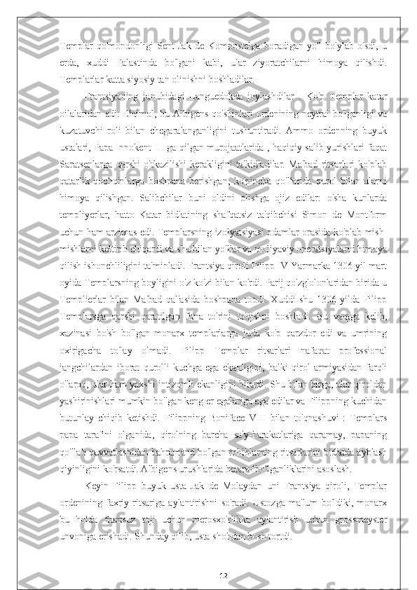 Templar   qo'mondonligi   Sent-Jak   de   Kompostelga   boradigan   yo'l   bo'ylab   o'sdi,   u
erda,   xuddi   Falastinda   bo'lgani   kabi,   ular   ziyoratchilarni   himoya   qilishdi.
Templarlar katta siyosiy tan olinishni boshladilar.
Frantsiyaning   janubidagi   Languedokda   joylashdilar   .   Ko'p   Templar   katar
oilalaridan edi. Ehtimol, bu Albigens qo'shinlari  ordenining neytral bo'lganligi  va
kuzatuvchi   roli   bilan   chegaralanganligini   tushuntiradi.   Ammo   ordenning   buyuk
ustalari, Papa Innokent III ga qilgan murojaatlarida , haqiqiy salib yurishlari faqat
Saratsenlarga   qarshi   o'tkazilishi   kerakligini   ta'kidladilar.   Ma'bad   ritsarlari   ko'plab
qatarlik   qochqinlarga   boshpana   berishgan,   ko'pincha   qo'llarida   qurol   bilan   ularni
himoya   qilishgan.   Salibchilar   buni   oldini   olishga   ojiz   edilar:   o'sha   kunlarda
templiyerlar,   hatto   Katar   bid'atining   shafqatsiz   ta'qibchisi   Simon   de   Montform
uchun ham arzimas edi. Templarsning izolyatsiyasi odamlar orasida ko'plab mish-
mishlarni keltirib chiqardi va shu bilan yo'llar va moliyaviy operatsiyalarni himoya
qilish ishonchliligini ta'minladi. Frantsiya qiroli Filipp IV Yarmarka 1306 yil mart
oyida Templarsning boyligini o'z ko'zi bilan ko'rdi. Parij qo'zg'olonlaridan birida u
Templierlar   bilan   Ma'bad   qal'asida   boshpana   topdi.   Xuddi   shu   1306   yilda   Filipp
Templarsga   qarshi   qaratilgan   fitna   to'rini   to'qishni   boshladi.   Bu   vaqtga   kelib,
xazinasi   bo'sh   bo'lgan   monarx   templarlarga   juda   ko'p   qarzdor   edi   va   umrining
oxirigacha   to'lay   olmadi.   Filipp   Templar   ritsarlari   nafaqat   professional
jangchilardan   iborat   qurolli   kuchga   ega   ekanligini,   balki   qirol   armiyasidan   farqli
o'laroq, ular ham yaxshi intizomli ekanligini bilardi. Shu bilan birga, ular qiroldan
yashirinishlari mumkin bo'lgan keng er egalariga ega edilar va Filippning kuchidan
butunlay   chiqib   ketishdi.   Filippning   Boniface   VIII   bilan   to'qnashuvi   :   Templars
papa   tarafini   olganida,   qirolning   barcha   sa'y-harakatlariga   qaramay,   papaning
qo'llab-quvvatlashidan bahramand bo'lgan rohiblarning ritsarlarini bid'atda ayblash
qiyinligini ko'rsatdi. Albigens urushlarida betaraf bo'lganliklarini asoslash.
Keyin   Filipp   buyuk   usta   Jak   de   Molaydan   uni   Frantsiya   qiroli,   Templar
ordenining   faxriy   ritsariga   aylantirishni   so'radi.   Ustozga   ma'lum   bo'ldiki,   monarx
bu   holda   frantsuz   toji   uchun   merosxo'rlikka   aylantirish   uchun   grossmeyster
unvoniga erishadi. Shunday qilib, usta shohdan bosh tortdi.
12 