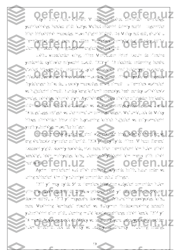 Keyin   qirol,   Papa   Klement   V   orqali   ,   boshqa   tomondan   Templarsga
yaqinlashishga   harakat   qildi:   kuriya   Ma'bad   ordenini   doimiy   raqibi   -   Iogannitlar
bilan   birlashtirish   maqsadga   muvofiqligini   bildirdi.   De   Molay   rad   etdi,   chunki   u
Templiyerlar   uchun   papa   va   Filipp   Yarmarkasi   homiyligidagi   bunday   ittifoq
ularning mustaqilligining tugashini anglatishini tushundi.
Ushbu   voqealardan   so'ng,   Filipp   Montfaucon   Priori   Esquin   de   Floraine
yordamida   ayblovlar   ro'yxatini   tuzadi.   1307-yil   13-oktabrda   ordenning   barcha
a zolari   hibsga   olindi,   ordenning   uylari   va   qasrlari   qirol   hokimiyati   nazoratigaʼ
o tkazildi, barcha ko chmas mulklar musodara qilindi. Filipp hayratlanarli paytdan
ʻ ʻ
foydalangan   bo'lsa-da,   u   asosiy   maqsadiga   erisha   olmadi   -   u   Templars   xazinalari
va hujjatlarini olmadi. Bunday keng ko‘lamli operatsiya hech qanday uzilishlarsiz
amalga oshishiga ishonish qiyin. Aytilishicha, hibsga olishlar to'lqinidan bir kecha
oldin xazinalar  Parijdan olib ketilgan va La Roshel  portiga yetkazilgan va u erda
18 ta galugga ortilgan va ular noma'lum tomonga ketgan. Ma'lumki, Jak de Molay
hibsga   olinishidan   biroz   oldin   buyruqning   ko'plab   hujjatlari   va   qo'lyozmalarini
yoqib yuborishga muvaffaq bo'lgan.
So'roqlarni   inkvizitorlar   va   qirol   xizmatkorlari   birgalikda   olib   bordilar   va
eng   shafqatsiz   qiynoqlar   qo'llanildi.   1308   yil   may   oyida   Filipp   IV   hatto   General
Estatesni  yig'di. Rasmiy  ravishda, nizo papa bilan Templarlarni kim hukm qilishi
kerakligi,   lekin   mohiyatiga   ko'ra,   ularning   boyliklarini   kim   meros   qilib   olishi
haqida edi.
Ayrim   Templarlarni   sud   qilish   qirolning   ixtiyorida   bo'lib,   butun   orden   va
uning rahbarlari Rim oliy ruhoniysi tomonidan qabul qilingan.
1311   yil   may   oyida   54   ta   Templars   inkvizitor   sudyalari   tomonidan   hukm
qilindi   va   darhol   qatl   etildi.   Cherkov   tribunali   1311   yil   oktabrda   o'z   majlislarini
davom   ettirdi,   u   1312   yil   maygacha   davom   etdi.   Tribunalning   tavsiyasiga   ko'ra,
papa   Masihning   kambag'al   ritsarlari   va   Sulaymon   ibodatxonasining   tarqatib
yuborilishini   e'lon   qildi,   ularning   mulki   kasalxonachilarga   o'tishi   kerak.   1314-yil
18-martda   buyuk   usta   Jak   de   Molay   va   ordenning   yana   uchta   yetakchisi   ustidan
hukm   chiqarildi.   Jak   de   Molay   va   Jeffroy   de   Charnay   "Hulaning   ordenga
13 