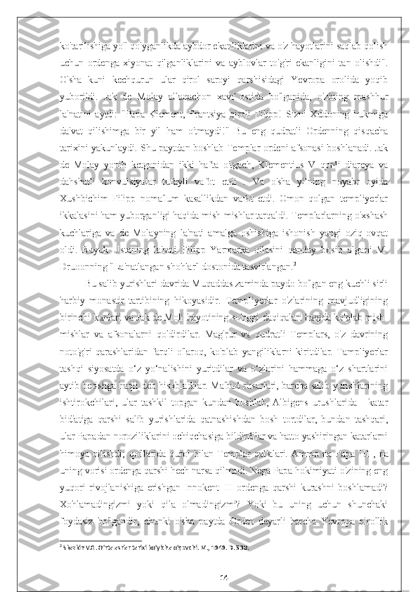 ko'tarilishiga yo'l qo'yganlikda aybdor ekanliklarini va o'z hayotlarini saqlab qolish
uchun   ordenga   xiyonat   qilganliklarini   va   ayblovlar   to'g'ri   ekanligini   tan   olishdi".
O'sha   kuni   kechqurun   ular   qirol   saroyi   qarshisidagi   Yevropa   orolida   yoqib
yuborildi.   Jak   de   Molay   allaqachon   xavf   ostida   bo'lganida,   o'zining   mashhur
la'natini   aytdi:   "Papa   Klement,   Frantsiya   qiroli   Filipp!   Sizni   Xudoning   hukmiga
da'vat   qilishimga   bir   yil   ham   o'tmaydi!"   Bu   eng   qudratli   Ordenning   qisqacha
tarixini yakunlaydi. Shu paytdan boshlab Templar ordeni afsonasi boshlanadi. Jak
de   Molay   yonib   ketganidan   ikki   hafta   o'tgach,   Klementius   V   qonli   diareya   va
dahshatli   konvulsiyalar   tufayli   vafot   etdi   .   Va   o'sha   yilning   noyabr   oyida
Xushbichim   Filipp   noma'lum   kasallikdan   vafot   etdi.   Omon   qolgan   templiyerlar
ikkalasini ham yuborganligi haqida mish-mishlar tarqaldi. Templarlarning o'xshash
kuchlariga   va   de   Molayning   la'nati   amalga   oshishiga   ishonish   yangi   oziq-ovqat
oldi.   Buyuk   Ustaning   la'nati   Filipp   Yarmarka   oilasini   qanday   bosib   olgani   M.
Druoonning "La'natlangan shohlar" dostonida tasvirlangan. 2
Bu salib yurishlari davrida Muqaddas zaminda paydo bo'lgan eng kuchli sirli
harbiy   monastir   tartibining   hikoyasidir.   Templiyerlar   o'zlarining   mavjudligining
birinchi kunlari va Jak de Moli hayotining so'nggi daqiqalari haqida ko'plab mish-
mishlar   va   afsonalarni   qoldirdilar.   Mag'rur   va   qudratli   Templars,   o'z   davrining
noto'g'ri   qarashlaridan   farqli   o'laroq,   ko'plab   yangiliklarni   kiritdilar.   Tampliyerlar
tashqi   siyosatda   o‘z   yo‘nalishini   yuritdilar   va   o‘zlarini   hammaga   o‘z   shartlarini
aytib berishga haqli deb hisobladilar. Ma'bad ritsarlari, barcha salib yurishlarining
ishtirokchilari,   ular   tashkil   topgan   kundan   boshlab,   Albigens   urushlarida   -   katar
bid'atiga   qarshi   salib   yurishlarida   qatnashishdan   bosh   tortdilar,   bundan   tashqari,
ular Papadan noroziliklarini ochiqchasiga bildirdilar va hatto yashiringan katarlarni
himoya   qilishdi;   qo'llarida   qurol   bilan   Templar   qal'alari.   Ammo   na   Papa   III   ,   na
uning vorisi ordenga qarshi hech narsa qilmadi. Nega Papa hokimiyati o'zining eng
yuqori   rivojlanishiga   erishgan   Innokent   III   ordenga   qarshi   kurashni   boshlamadi?
Xohlamadingizmi   yoki   qila   olmadingizmi?   Yoki   bu   uning   uchun   shunchaki
foydasiz   bo'lgandir,   chunki   o'sha   paytda   Orden   deyarli   barcha   Yevropa   qirollik
2
 Skazkin V.G. O'rta asrlar tarixi bo'yicha o'quvchi. M., 1949. B. 530.
14 