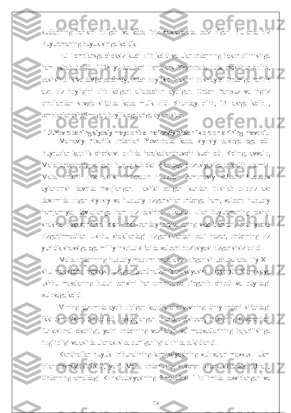 sudlarining   bankiri   bo'lgan   va   katta   foiz   stavkalarida   qarz   olgan.   Bu   erda   biz
Buyurtmaning buyuk siriga keldik.
Pul Templarsga cheksiz kuch olib keldi va ular ordenning bekor qilinishiga
ham   sabab   bo'ldi.   1128   yildan   beri   Templars   Yevropada   juda   mashhur   bo'lib,
qashshoqlik va'dasiga qaramay, orden boylik to'plashni boshlaydi. Ordenga har bir
a'zo   o'z   boyligini   olib   kelgani   allaqachon   aytilgan.   Orden   frantsuz   va   ingliz
qirollaridan   sovg'a   sifatida   katta   mulk   oldi.   Shunday   qilib,   13-   asrga   kelib   ,
templarlar eshitilmagan boylik egalariga aylanishdi.
1.2.Yevropaning siyosiy maydonida ma'naviy ritsarlik ordenlarining mavqei.
Ma'naviy   ritsarlik   ordenlari   Yevropada   katta   siyosiy   ta'sirga   ega   edi.
Buyruqlar   katolik   cherkovi   qo'lida   harakatlantiruvchi   kuch   edi.   Keling,   avvalo,
Malta  ordenining xalqaro huquq  sub'ekti  sifatidagi   pozitsiyasiga  to'xtalib  o'tamiz.
Malta   ordeni   o'rta   asrlar   imperator   huquqini   zamonaviy   xalqaro   huquqqa
aylantirish   davrida   rivojlangan.   Tashkil   etilgan   kundan   boshlab   to'qqiz   asr
davomida   o'tgan   siyosiy   va   huquqiy   o'zgarishlar   ordenga   ham,   xalqaro   huquqiy
hamjamiyat   davlatlariga   ham   o'z   ta'sirini   o'tkazdi.   Ular   buyurtmaning   tashqi
shaklini   o'zgartirdilar,   lekin   hech   qanday   tarzda   uning   vazifalarining   mohiyatini
o'zgartirmadilar.   Ushbu   shakllardagi   o'zgarishlardan   qat'i   nazar,   ordenning   o'z
yuridik shaxsiga ega milliy institut sifatida xalqaro pozitsiyasi o'zgarishsiz qoldi.
Malta ordenining huquqiy maqomi masalasini o'rganish uchun Papa Tiy XII
shu   maqsadda   maxsus   tuzilgan   kardinallar   komissiyasini   topshirdi.   Komissiya
ushbu   masalaning   butun   tarixini   har   tomonlama   o‘rganib   chiqdi   va   quyidagi
xulosaga keldi.
V   ning   nizomida   aytib   o'tilgan   katolik   cherkovining   diniy   ordeni   sifatidagi
ikki tomonlama tabiati edi . tasdiqlangan. Bundan tashqari, ordenning suvereniteti
funktsional   ekanligi,   ya'ni   ordenning   vazifalari   va   maqsadlarining   bajarilishiga
bog'liqligi va aslida ular asosida qurilganligi alohida ta'kidlandi.
Kardinallar   Buyuk   Tribunalining   komissiyasining   xulosalari   maxsus   Hukm
bilan   rasmiylashtirildi,   ya'ni   Malta   ordenining   suveren   orden   sifatidagi   tabiati;
Ordenning   amaldagi   Konstitutsiyasining   2-moddasi   1-bo'limida   tasvirlangan   va
15 