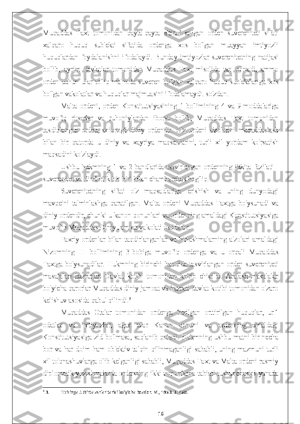 Muqaddas   Taxt   tomonidan   qayta-qayta   e'tirof   etilgan   orden   suvereniteti   sifati
xalqaro   huquq   sub'ekti   sifatida   ordenga   xos   bo'lgan   muayyan   imtiyozli
huquqlardan   foydalanishni   ifodalaydi.   Bunday   imtiyozlar   suverenitetning   natijasi
bo'lib,   ayrim   davlatlar   tomonidan   Muqaddas   Taxt   misolida   tan   olinadi,   ammo
orden   uchun   ular   to'liq   ma'noda   suveren   bo'lgan   xalqaro   huquq   sub'ektlariga   xos
bo'lgan vakolatlar va huquqlar majmuasini ifodalamaydi. so'zdan.
Malta   ordeni,   orden   Konstitutsiyasining   1-bo'limining   4   va   9-moddalariga
muvofiq   ritsarlar   va   ruhoniylardan   iborat   bo'lib,   Muqaddas   Taxt   tomonidan
tasdiqlangan   orden,   aniqrog'i   diniy   ordendir.   O'z   ordeni   a'zolarini   muqaddaslash
bilan   bir   qatorda   u   diniy   va   xayriya   maqsadlarini,   turli   xil   yordam   ko'rsatish
maqsadini ko'zlaydi.
Ushbu   hukmning   1   va   2-bandlarida   tasvirlangan   ordenning   ikkita   fazilati   -
suverenitet va dindorlik bir-biri bilan chambarchas bog'liq.
Suverenitetning   sifati   o'z   maqsadlariga   erishish   va   uning   dunyodagi
mavqeini   ta'minlashga   qaratilgan.   Malta   ordeni   Muqaddas   Taxtga   bo'ysunadi   va
diniy ordendir, chunki u kanon qonunlari va ordenning amaldagi Konstitutsiyasiga
muvofiq Muqaddas Diniy Jamoat vakolati ostidadir.
Faxriy   ordenlar   bilan   taqdirlanganlar   va   birlashmalarning   a'zolari   amaldagi
Nizomning   III   bo'limining   3-bobiga   muvofiq   ordenga   va   u   orqali   Muqaddas
Taxtga   bo'ysunadilar.   Hukmning   birinchi   bandida   tasvirlangan   orden   suvereniteti
masalalari   hazratlari   Davlat   kotibi   tomonidan   ko'rib   chiqildi.   Aralash   masalalar
bo'yicha qarorlar Muqaddas diniy jamoat va hazrati davlat kotibi tomonidan o'zaro
kelishuv asosida qabul qilindi. 3
Muqaddas   Otalar   tomonidan   ordenga   berilgan   orttirilgan   huquqlar,   urf-
odatlar   va   imtiyozlar,   agar   ular   Kanon   qonuni   va   ordenning   amaldagi
Konstitutsiyasiga zid bo'lmasa, saqlanib qoladi. Hukmning ushbu matni bir necha
bor   va   har   doim   ham   ob'ektiv   talqin   qilinmaganligi   sababli,   uning   mazmuni   turli
xil to'qnashuvlarga olib kelganligi sababli, Muqaddas Taxt va Malta ordeni rasmiy
diplomatik yozishmalarda ordenning ikki tomonlama tabiati tushunchasini  yanada
3
 3. Huizinga J. O'rta asrlar tarixi bo'yicha Reader. M., 1953. B. 450.
16 