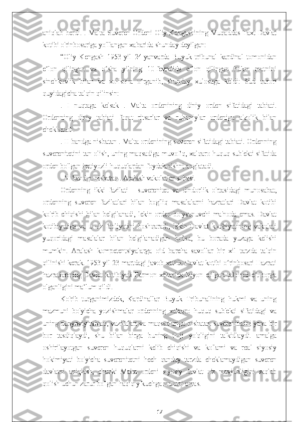 aniqlab berdi. . Malta Suveren Ordeni  Oliy Kengashining Muqaddas  Taxt  Davlat
kotibi o'rinbosariga yo'llangan xabarida shunday deyilgan:
“Oliy   Kengash   1953-yil   24-yanvarda   Buyuk   tribunal   kardinal   tomonidan
e lon   qilingan   va   o sha   yilning   10-fevralida   e lon   qilingan   hukm   matniniʼ ʻ ʼ
sinchkovlik   bilan   va   xolisona   o rganib,   shunday   xulosaga   keldi:   Sud   qarori	
ʻ
quyidagicha talqin qilinsin:
.   I   nuqtaga   kelsak   .   Malta   ordenining   diniy   orden   sifatidagi   tabiati.
Ordenning   diniy   tabiati   faqat   ritsarlar   va   ruhoniylar   ordeniga   a'zolik   bilan
cheklanadi.
.  II  bandga nisbatan . Malta ordenining suveren sifatidagi tabiati. Ordenning
suverenitetini tan olish, uning maqsadiga muvofiq, xalqaro huquq sub'ekti sifatida
orden bo'lgan imtiyozli huquqlardan foydalanishni anglatadi.
.  III bandga  nisbatan . Aralash vakolatlar sohasi.
Ordenning   ikki   fazilati   -   suverenitet   va   dindorlik   o'rtasidagi   munosabat,
ordenning   suveren   fazilatlari   bilan   bog'liq   masalalarni   hazratlari   Davlat   kotibi
ko'rib   chiqishi   bilan   belgilanadi,   lekin   orden   bo'ysunuvchi   ma'noda   emas.   Davlat
kotibiyatiga   va   u   o'z   faoliyatini   boshqaradi,   lekin   Davlat   kotibiyatining   vakolati
yuqoridagi   masalalar   bilan   belgilanadigan   bo'lsa,   bu   borada   yuzaga   kelishi
mumkin.   Aralash   kompetentsiyalarga   oid   barcha   savollar   bir   xil   tarzda   talqin
qilinishi kerak. 1953-yil 23-martdagi javob xatida Davlat kotibi o rinbosari Hazrati	
ʻ
hazratlarining   Davlat   kotibiyati   Farmon   xabarida   bayon   etilgan   talqinni   e tiborga	
ʼ
olganligini ma lum qildi.	
ʼ
Ko'rib   turganimizdek,   Kardinallar   Buyuk   Tribunalining   hukmi   va   uning
mazmuni   bo'yicha   yozishmalar   ordenning   xalqaro   huquq   sub'ekti   sifatidagi   va
uning dunyoviy tabiati, vazifalari va maqsadlariga nisbatan suverenitetini yana bir
bor   tasdiqlaydi,   shu   bilan   birga   buning   iloji   yo'qligini   ta'kidlaydi.   amalga
oshirilayotgan   suveren   huquqlarni   kelib   chiqishi   va   ko'lami   va   real   siyosiy
hokimiyati   bo'yicha   suverenitetni   hech   qanday   tarzda   cheklamaydigan   suveren
davlatni   aniqlash,   chunki   Malta   ordeni   siyosiy   davlat   o'z   mavjudligini   saqlab
qolish uchun zarur bo'lgan haqiqiy kuchga muhtoj emas.
17 