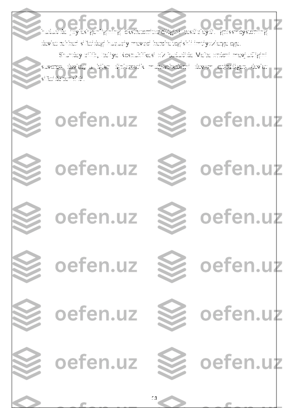 hududida   joylashganligining   ekstraterritorialligini   tasdiqlaydi.   grossmeysterning
davlat rahbari sifatidagi huquqiy mavqei barcha tegishli imtiyozlarga ega.
Shunday qilib, Italiya Respublikasi  o'z hududida Malta ordeni mavjudligini
suveren   davlat,   u   bilan   diplomatik   munosabatlarni   davom   ettiradigan   davlat
sifatida tan oldi.
19 