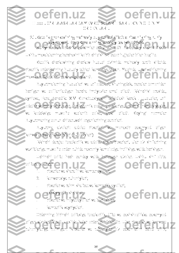 II bob . O'RTA ASRLARDA YEVROPADA RITSARLIKNING DINIY
ORDENLARI.
2.1.Katolik cherkovining ma'naviy buyruqlari sifatida ritsarlikning ruhiy
buyruqlari. Buyurtmalarning tarkibiy tashkil etilishi.
Ruhiy   ritsarlik   ordenlariga   kimlar   qabul   qilinadi?   Bu   qanday  sodir   bo'ladi?
Ushbu masalalarning barchasini ko'rib chiqish bir qator hujjatlar bilan bog'liq.
Katolik   cherkovining   cherkov   huquqi   tizimida   ma'naviy   tartib   sifatida
ritsarlik   ordenlarining   huquqiy   tabiati   kam   o'rganilgan.   Yaqinda   u   tarixchilarning
maxsus tadqiqotlari mavzusiga aylandi.
Buyurtmalarning   huquqlari   va   urf-odatlari,   shuningdek,   papalar   tomonidan
berilgan   va   qo'llaniladigan   barcha   imtiyozlar   amal   qiladi.   Ikkinchisi   orasida,
ayniqsa,   Papa   Benedikt   XIV   Konstitutsiyasini   ta'kidlash   kerak   .   Huquqlar,   urf-
odatlar va imtiyozlar, agar ular kanonik qonun qoidalariga, orden Konstitutsiyasiga
va   kodeksiga   muvofiq   saqlanib   qolsa,   amal   qiladi.   Keyingi   normalar
Buyurtmaning qonun chiqaruvchi organlarining qarorlari.
Buyurtma   a'zolari:   adolat   ritsarlari   va   monastir   qasamyod   qilgan
konventlarning ruhoniylari (ruhoniylari).
Ikkinchi   daraja:   itoatkorlik   va   adolat   ehson   ritsarlari,   ular   o'z   sinflarining
vazifalariga muvofiq orden ruhida nasroniy kamolotiga intilishga va'da berishgan.
Uchinchi   toifa:   hech   qanday   va'da   bermagan   a'zolar.   Ushbu   sinf   oltita
toifaga bo'lingan:
1.  ritsarlar va sharafli va kamtar ayollar;
2.  konventsiya ruhoniylari;
.  ritsarlar va rahm-shafqat va kamtarlik ayollari;
.  asosiy yo'lboshchilar;
.  ritsarlar va inoyat ayollari va burilishlar;
.  kamtarlik xayriyalari.
Ordenning   birinchi   toifasiga   itoatkorlik,   iffat   va   qashshoqlikka   qasamyod
qilgan   a'zolari   kiradi   -   aslida   bular   orden   rohiblaridir.   Ular   ritsarlar   va   konvent
ruhoniylariga   bo'lingan.   Ritsarlar   va   ruhoniylar   o'z   qasamlarini   qabul   qilib,
20 