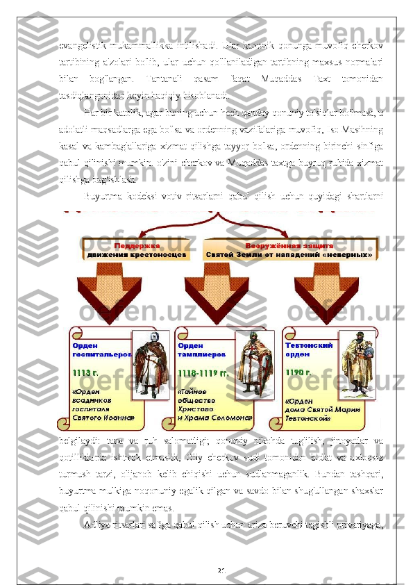 evangelistik   mukammallikka   intilishadi.   Ular   kanonik   qonunga   muvofiq   cherkov
tartibining   a'zolari   bo'lib,   ular   uchun   qo'llaniladigan   tartibning   maxsus   normalari
bilan   bog'langan.   Tantanali   qasam   faqat   Muqaddas   Taxt   tomonidan
tasdiqlanganidan keyin haqiqiy hisoblanadi.
Har bir katolik, agar buning uchun hech qanday qonuniy to'siqlar bo'lmasa, u
adolatli maqsadlarga ega bo'lsa va ordenning vazifalariga muvofiq, Iso Masihning
kasal  va  kambag'allariga  xizmat  qilishga  tayyor  bo'lsa,   ordenning  birinchi   sinfiga
qabul qilinishi mumkin. o'zini cherkov va Muqaddas taxtga buyruq ruhida xizmat
qilishga bag'ishlash.
Buyurtma   kodeksi   votiv   ritsarlarni   qabul   qilish   uchun   quyidagi   shartlarni
belgilaydi:   tana   va   ruh   salomatligi;   qonuniy   nikohda   tug'ilish,   jinoyatlar   va
qotilliklarda   ishtirok   etmaslik,   Oliy   cherkov   sudi   tomonidan   bid'at   va   axloqsiz
turmush   tarzi,   olijanob   kelib   chiqishi   uchun   sudlanmaganlik.   Bundan   tashqari,
buyurtma mulkiga noqonuniy egalik qilgan va savdo bilan shug'ullangan shaxslar
qabul qilinishi mumkin emas.
Adliya ritsarlari safiga qabul qilish uchun ariza beruvchi tegishli privariyaga,
21 