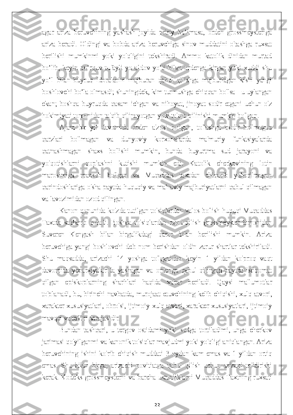 agar   ariza   beruvchining   yashash   joyida   pririy   bo‘lmasa,   orden   grossmeysteriga
ariza   beradi.   Oldingi   va   bobda   ariza   beruvchiga   sinov   muddatini   o'tashga   ruxsat
berilishi   mumkinmi   yoki   yo'qligini   tekshiradi.   Ammo   katolik   dinidan   murtad
bo‘lib,   keyin   qo‘rquv   tufayli   yo   aldov   yo‘li   bilan   ordenga   kirgan   yoki   xuddi   shu
yo‘l   bilan   buyruq   idoralarini   majburan   qabul   qilishga   majburlagan   kishi   yangi
boshlovchi bo‘la olmasdi; shuningdek, kim turmushga chiqqan bo'lsa - u uylangan
ekan;   boshqa   buyruqda   qasam   ichgan   va   nihoyat,   jinoyat   sodir   etgani   uchun   o'z
hokimiyati tomonidan ta'qib qilinayotgan yoki ta'qib qilinishi mumkin bo'lgan.
Ajam   bir   yil   davomida   orden   a'zosi   bo'lgan,   to'lashga   qodir   bo'lmagan
qarzlari   bo'lmagan   va   dunyoviy   korxonalarda   ma'muriy   funktsiyalarda
qatnashmagan   shaxs   bo'lishi   mumkin,   bunda   buyurtma   sud   jarayoni   va
yo'qotishlarni   qoplashni   kutishi   mumkin   edi.   Katolik   cherkovining   lotin
marosimiga   mansub   bo'lgan   va   Muqaddas   taxtdan   chiqarib   yuborilmagan
qarindoshlariga o'sha paytda huquqiy va ma'naviy majburiyatlarni qabul qilmagan
va lavozimidan ozod qilingan.
Kanon qonunida ko'zda tutilgan to'siqlardan xalos bo'lish huquqi Muqaddas
Taxtda   saqlanib   qoladi.   Boshqa   to'siqlardan   ozod   qilish   grossmeyster   tomonidan
Suveren   Kengash   bilan   birgalikdagi   qaror   bilan   berilishi   mumkin.   Ariza
beruvchiga   yangi   boshlovchi   deb   nom   berishdan   oldin   zarur   shartlar   tekshiriladi.
Shu   maqsadda,   arizachi   14   yoshga   to'lganidan   keyin   1   yildan   ko'proq   vaqt
davomida   yeparxiyalarida   yashagan   va   ordenga   qabul   qilingan   paytda   istiqomat
qilgan   episkoplarning   sharhlari   haqida   xabar   beriladi.   Qaysi   ma'lumotlar
to'planadi, bu, birinchi navbatda, murojaat etuvchining kelib chiqishi, xulq-atvori,
xarakter xususiyatlari, obro'si, ijtimoiy xulq-atvori, xarakter xususiyatlari, ijtimoiy
mavqei va ta'lim darajasidir.
Bundan   tashqari,   u   tergov   ostidami   yoki   sudga   tortiladimi,   unga   cherkov
jarimasi qo'yilganmi va kanonik to'siqlar mavjudmi yoki yo'qligi aniqlangan. Ariza
beruvchining   ishini   ko'rib   chiqish   muddati   3   oydan   kam   emas   va   1   yildan   ortiq
emas.   Shu   bilan   birga,   arizachi   novitiatga   qabul   qilish   uchun   arizani   to'ldirishi
kerak. Kodeks grossmeysterni  va barcha ustunliklarni Muqaddas Taxtning ruxsati
22 