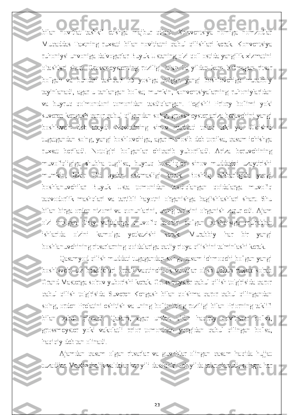 bilan   novitiat   tashkil   etishga   majbur   qiladi.   Konventsiya   nomiga   nomzodlar
Muqaddas   Taxtning   ruxsati   bilan   novitiatni   qabul   qilishlari   kerak.   Konventsiya
ruhoniysi unvoniga da'vogarlar Buyuk Ustaning o'zi qo'l ostida yangilik xizmatini
o'tashlari   shart.   Grossmeysterning   roziligi   bilan   10   yildan   kam   bo'lmagan   ritsar
bo'lgan   va   bundan   tashqari   35   yoshga   to'lgan   yangi   boshlovchiga   murabbiy
tayinlanadi,   agar   u   tanlangan   bo'lsa;   mumkin,   konventsiyalarning   ruhoniylaridan
va   buyruq   qo'mondoni   tomonidan   tasdiqlangan.   Tegishli   Priory   bo'limi   yoki
suveren kengash qaror qabul qilgandan so'ng, grossmeyster ariza beruvchini yangi
boshlovchi   deb   ataydi.   Novitatning   sinov   muddati   to'liq   ikki   yil.   O'qishni
tugatgandan so'ng, yangi boshlovchiga, agar munosib deb topilsa, qasam  ichishga
ruxsat   beriladi.   Noto'g'ri   bo'lganlar   chiqarib   yuboriladi.   Ariza   beruvchining
muvofiqligiga   shubha   tug'ilsa,   buyruq   boshliqlari   sinov   muddatini   uzaytirishi
mumkin,   lekin   olti   oydan   oshmasligi   kerak.   Boshliq   rahbarligida   yangi
boshlanuvchilar   Buyuk   Usta   tomonidan   tasdiqlangan   qoidalarga   muvofiq
taqvodorlik   mashqlari   va   tartibli   hayotni   o'rganishga   bag'ishlashlari   shart.   Shu
bilan  birga  orden  nizomi  va  qonunlarini,  uning  tarixini  o'rganish   zarur  edi.  Ajam
o'zi   intilgan   diniy   va'dalarga   muvofiq   taqdiri   bo'lgan   qo'shnisiga   muhabbat
ishlarida   o'zini   kamolga   yetkazishi   kerak.   Murabbiy   har   bir   yangi
boshlanuvchining ritsarlarning qoidalariga qat'iy rioya qilishini ta'minlashi kerak.
Qasamyod qilish muddati tugagandan so'ng, qasam ichmoqchi bo'lgan yangi
boshlovchi   o'z   boshliqlari   orqali   vaqtinchalik   va'dalar   olish   uchun   ruxsat   so'rab
Grand Masterga so'rov yuborishi kerak. Grossmeyster qabul qilish to'g'risida qaror
qabul   qilish   to'g'risida   Suveren   Kengash   bilan   qo'shma   qaror   qabul   qilingandan
so'ng,  orden Prelatini  eshitish  va uning bo'limining roziligi  bilan Priorning taklifi
bilan   qabul   qilinadi.   Qasam,   agar   undan   oldin   haqiqiy   novitiator   bo'lsa,
grossmeyster   yoki   vakolatli   prior   tomonidan   yangidan   qabul   qilingan   bo'lsa,
haqiqiy deb tan olinadi.
Ajamdan   qasam   olgan   ritsarlar   va   guvohlar   olingan   qasam   haqida   hujjat
tuzadilar. Vaqtinchalik va'dalar har yili dastlabki uch yilda takrorlanadi, so'ngra har
23 