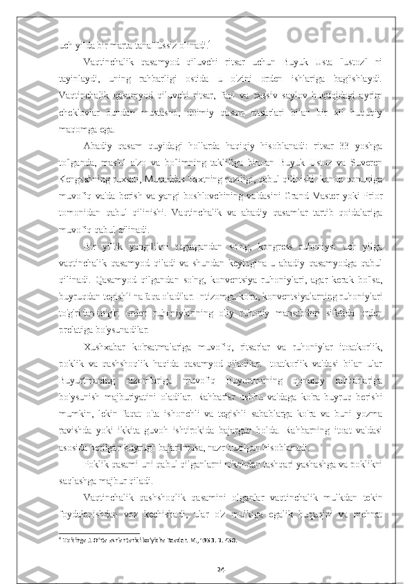 uch yilda bir marta tanaffussiz olinadi. 4
Vaqtinchalik   qasamyod   qiluvchi   ritsar   uchun   Buyuk   Usta   "ustoz"   ni
tayinlaydi,   uning   rahbarligi   ostida   u   o'zini   orden   ishlariga   bag'ishlaydi.
Vaqtinchalik   qasamyod   qiluvchi   ritsar,   faol   va   passiv   saylov   huquqidagi   ayrim
cheklovlar   bundan   mustasno,   doimiy   qasam   ritsarlari   bilan   bir   xil   huquqiy
maqomga ega.
Abadiy   qasam   quyidagi   hollarda   haqiqiy   hisoblanadi:   ritsar   33   yoshga
to'lganda,   mas'ul   a'zo   va   bo'limning   taklifiga   binoan   Buyuk   Ustoz   va   Suveren
Kengashning ruxsati, Muqaddas Taxtning roziligi, qabul qilinishi. kanon qonuniga
muvofiq   va'da   berish   va   yangi   boshlovchining   va'dasini   Grand  Master   yoki   Prior
tomonidan   qabul   qilinishi.   Vaqtinchalik   va   abadiy   qasamlar   tartib   qoidalariga
muvofiq qabul qilinadi.
Bir   yillik   yangilikni   tugatgandan   so'ng,   kongress   ruhoniysi   uch   yilga
vaqtinchalik   qasamyod   qiladi   va   shundan   keyingina   u   abadiy   qasamyodga   qabul
qilinadi.   Qasamyod   qilgandan   so'ng,   konventsiya   ruhoniylari,   agar   kerak   bo'lsa,
buyruqdan tegishli nafaqa oladilar. Intizomga ko'ra, konventsiyalarning ruhoniylari
to'g'ridan-to'g'ri   orden   ruhoniylarining   oliy   ruhoniy   mansabdori   sifatida   orden
prelatiga bo'ysunadilar.
Xushxabar   ko'rsatmalariga   muvofiq,   ritsarlar   va   ruhoniylar   itoatkorlik,
poklik   va   qashshoqlik   haqida   qasamyod   qiladilar.   Itoatkorlik   va'dasi   bilan   ular
Buyurtmaning   nizomlariga   muvofiq   Buyurtmaning   qonuniy   rahbarlariga
bo'ysunish   majburiyatini   oladilar.   Rahbarlar   ushbu   va'daga   ko'ra   buyruq   berishi
mumkin,   lekin   faqat   o'ta   ishonchli   va   tegishli   sabablarga   ko'ra   va   buni   yozma
ravishda   yoki   ikkita   guvoh   ishtirokida   bajargan   holda.   Rahbarning   itoat   va'dasi
asosida berilgan buyrug'i bajarilmasa, nazr buzilgan hisoblanadi.
Poklik qasami uni qabul qilganlarni nikohdan tashqari yashashga va poklikni
saqlashga majbur qiladi.
Vaqtinchalik   qashshoqlik   qasamini   olganlar   vaqtinchalik   mulkdan   tekin
foydalanishdan   voz   kechishadi,   ular   o'z   mulkiga   egalik   huquqini   va   mehnat
4
 Huizinga J. O'rta asrlar tarixi bo'yicha Reader. M., 1953. B. 450.
24 