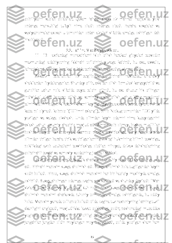 qobiliyatini   saqlab   qoladilar;   Qasam   ichgan   shaxs   o'z   mehnati   natijasida   yoki
ordenga   mansubligi   tufayli   nima   oladi:   ordenga   o'tadi.   Barcha   sovg'alar   va
vasiyatnomalar   asosan   u   tomonidan   orden   a'zolari   sifatida   amalga   oshirilgan   deb
hisoblanadi.
2.2. Ta'lim. Madaniyat. Axloq.
11—12   -   asrlardagi   monastirlarni   isloh   qilish   harakati   g oyalari   taqvodorʻ
mazmundagi   adabiyotning   ikkinchi   to lqinini   yuzaga   keltirdi,   bu   esa,   avvalo,	
ʻ
la natiylarni Kloniya harakati ruhida tarbiyalash maqsadiga xizmat qildi.	
ʼ
Asketizm   tarafdorlari   o'z   targ'ibotlarida,   birinchi   navbatda,   an'anaviy
shakllardan foydalanganlar. Shunday qilib, eski tan olish formulasi kengaytirildi va
gunohlar   uchun   nola   sifatida   qayta   talqin   qilindi,   bu   esa   chuqur   his   qilingan
individual   o'zini   haqorat   qilish   va   samimiy   tavba   qilish   uchun   keng   maydonni
ta'minladi. " Yodgorlik" asari fikrlarni keyingi hayotga astsetik tarzda aylantirishda
katta rol o'ynadi. ko'proq "("O'limni eslang"), rohib Notkug tomonidan 1070 yilda
yozilgan   va   va'zga   o'xshash.   Unda   o'limdan   keyin   odamni   nima   kutayotganini
eslash uchun umumiy chaqiriq mavjud edi. Ammo ko'p o'tmay, boshqa mualliflar
boshqa   dunyoni   ko'proq   yoki   kamroq   plastik   tasvirlashga,   dunyoning   oxirida
o'limdan tirilgan barcha tirik va tirilganlarning Oxirgi hukmining bilimli tasviriga,
poklikdagi   azob-uqubatlarni   tasvirlashga   o'tdilar.   nihoyat,   do'zax   dahshatlarining
qo'rqinchli tasviri va samoviy saodatning jozibali va'dasi.
Ba'zi diniy marosimlar katolik cherkovining ruhiy ritsarlik buyruqlariga xos
edi. Birinchi marosim suvga cho'mish edi. Suvga cho'mish bola tug'ilgandan keyin
sodir   bo'ladi.   Biroq,   suvga   cho'mish   marosimi   har   bir   haqiqiy   masihiyda   amalga
oshirildi. Suvga cho'mgan odamga ozgina suv surtiladi va shunday deyiladi: "Men
sizlarni   Ota,   O'g'il   va   Muqaddas   Ruh   nomi   bilan   suvga   cho'mdiraman".   Suvga
cho'mish   marosimi   cherkovda   ruhoniy   tomonidan   amalga   oshirilganda,   bu   oddiy
holat. Marosim yanada to'liqroq bo'ladi: tilda ozgina tuz nasroniyning "erning tuzi"
ekanligini   anglatadi,   mavjudlikka   lazzat   qo'shishga   qodir;   peshonadagi   muqaddas
yog'ning bir tomchisi Masihning shohligi uchun moylanishni eslatadi, shuningdek,
jangchilar   jangdan   oldin   moylangan   moyni   anglatadi,   qo'lda   yoqilgan   sham   ham
25 