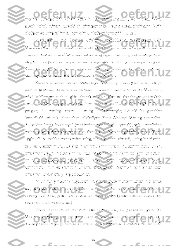 masihiy   dunyoga   olib   kelishi   kerak   bo'lgan   nurni   anglatadi,   va   nihoyat,   ikkita
guvoh - cho'qintirgan ota yoki cho'qintirgan onasi - yangi suvga cho'mganni kutib
oladigan va uning ta'limiga g'amxo'rlik qiladigan jamoani ifodalaydi .
Tasdiqlash   -   ongli   hayotga   kirishning   muqaddasligi;   tasdiqlangan   kishi
Muqaddas Ruh in'omini oladi. Bu marosim episkop tomonidan amalga oshiriladi, u
marosim   so'zlarini   talaffuz   qiladi,   tasdiqlanayotgan   odamning   peshonasiga   xoch
belgisini   qo'yadi   va   unga   omad   tilagandek   qo'lini   yonoqlariga   qo'yadi.
Katoliklarning   fikriga   ko'ra,   tasdiqlash   o'zining   tabiatiga   ko'ra,   uni   boshdan
kechirayotgan kishidan ma'lum bir etuklikni talab qiladi.
Katolik   ordenlari   uchun   Evxaristiya   Masihning   havoriylari   bilan   oxirgi
taomini eslashdan ko'ra ko'proq narsadir - bu taomni dam olish va Iso Masihning
misli   ko'rilmagan   qurbonligida   ishtirok   etishdir.   Non   va   sharobni   muqaddaslash
uchun   Iso   Masih   aytgan   so'zlarni   faqat   ruhoniy   talaffuz   qilishga   haqli:   “Oling,
yenglar;   Bu   mening   tanam   ...   iching   ...   hammangiz;   Chunki   bu   gunohlar
kechirilishi   uchun   ko'plar   uchun   to'kiladigan   Yangi   Ahddagi   Mening   qonimdir».
Bu   so'zlar   "transubstantsiya"   (moddaning   tarkibidagi   o'zgarish),   ya'ni   imonlining
ma'naviy ozuqasiga aylangan non va sharobda Iso Masihning haqiqiy mavjudligini
uyg'otadi. Muqaddas marosimdan so'ng, ruhoniy nonni ajratadi, uning bir qismini
eydi  va kosadan  muqaddas  sharobdan bir  qismini  ichadi. Bu taomni  qabul  qilish,
birlashishni,   ya'ni   birlashishni   va   hatto   Masihning   bir   qismi   bo'lishni   anglatadi.
Imonlilar   odatda   faqat   prosporani   olishadi,   garchi   ba'zida   birlashish   ikkita
komponent   -   non   va   sharob   bilan   amalga   oshiriladi.   Asrimizning   boshidan   beri
birlashish lahzasi erta yoshga o'tkazildi.
Nikoh   ruhiy   ritsarlik   buyruqlari   orasida   cherkov   marosimlaridan   biri   emas
edi,   chunki   ordenga   qo'shilgandan   so'ng,   ritsarlar   poklik   va   nikohsizlikka
qasamyod qilishdi, garchi ular ba'zida uni buzsalar ham (orden ritsarlari buzuqlikni
sevishlari bilan mashhur edi).
Tavba,   kechirimlilik   marosimi   deb   ham   ataladi,   bu   gunohlarni,   ya'ni   Iso
Masih   havoriylariga   bergan   imonlilarning   gunohlarini   kechirish   qobiliyatidir.
Bunday kechirim yiliga kamida bir marta - Fisih bayramida o'tkaziladigan tan olish
26 