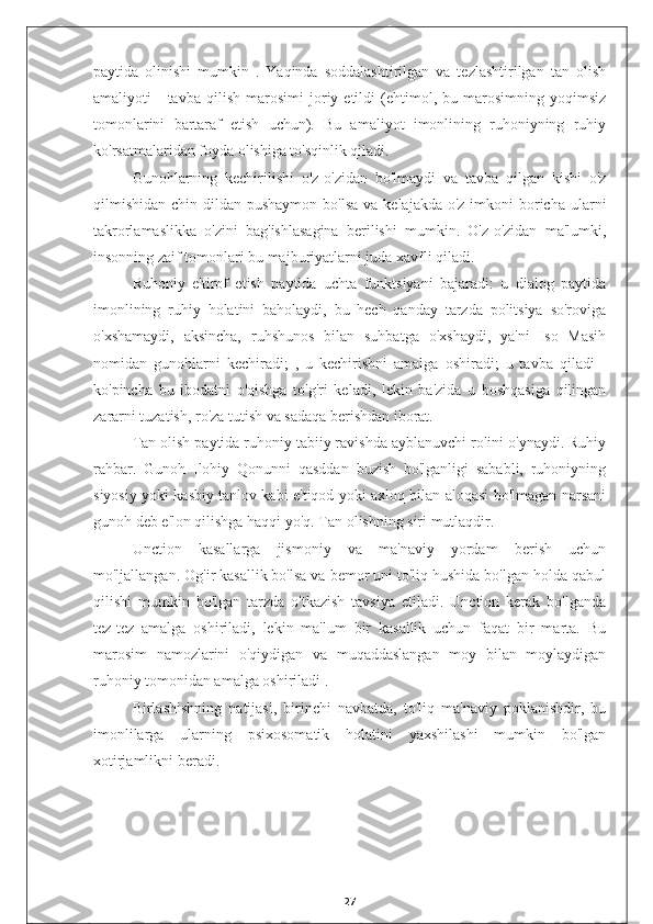 paytida   olinishi   mumkin   .   Yaqinda   soddalashtirilgan   va   tezlashtirilgan   tan   olish
amaliyoti   -   tavba   qilish   marosimi   joriy  etildi   (ehtimol,  bu   marosimning  yoqimsiz
tomonlarini   bartaraf   etish   uchun).   Bu   amaliyot   imonlining   ruhoniyning   ruhiy
ko'rsatmalaridan foyda olishiga to'sqinlik qiladi.
Gunohlarning   kechirilishi   o'z-o'zidan   bo'lmaydi   va   tavba   qilgan   kishi   o'z
qilmishidan  chin dildan pushaymon  bo'lsa  va kelajakda o'z  imkoni  boricha ularni
takrorlamaslikka   o'zini   bag'ishlasagina   berilishi   mumkin.   O'z-o'zidan   ma'lumki,
insonning zaif tomonlari bu majburiyatlarni juda xavfli qiladi.
Ruhoniy   e'tirof   etish   paytida   uchta   funktsiyani   bajaradi:   u   dialog   paytida
imonlining   ruhiy   holatini   baholaydi,   bu   hech   qanday   tarzda   politsiya   so'roviga
o'xshamaydi,   aksincha,   ruhshunos   bilan   suhbatga   o'xshaydi,   ya'ni   Iso   Masih
nomidan   gunohlarni   kechiradi;   ,   u   kechirishni   amalga   oshiradi;   u   tavba   qiladi   -
ko'pincha   bu   ibodatni   o'qishga   to'g'ri   keladi,   lekin   ba'zida   u   boshqasiga   qilingan
zararni tuzatish, ro'za tutish va sadaqa berishdan iborat.
Tan olish paytida ruhoniy tabiiy ravishda ayblanuvchi rolini o'ynaydi. Ruhiy
rahbar.   Gunoh   Ilohiy   Qonunni   qasddan   buzish   bo'lganligi   sababli,   ruhoniyning
siyosiy yoki kasbiy tanlov kabi e'tiqod yoki axloq bilan aloqasi bo'lmagan narsani
gunoh deb e'lon qilishga haqqi yo'q. Tan olishning siri mutlaqdir.
Unction   kasallarga   jismoniy   va   ma'naviy   yordam   berish   uchun
mo'ljallangan. Og'ir kasallik bo'lsa va bemor uni to'liq hushida bo'lgan holda qabul
qilishi   mumkin   bo'lgan   tarzda   o'tkazish   tavsiya   etiladi.   Unction   kerak   bo'lganda
tez-tez   amalga   oshiriladi,   lekin   ma'lum   bir   kasallik   uchun   faqat   bir   marta.   Bu
marosim   namozlarini   o'qiydigan   va   muqaddaslangan   moy   bilan   moylaydigan
ruhoniy tomonidan amalga oshiriladi .
Birlashishning   natijasi,   birinchi   navbatda,   to'liq   ma'naviy   poklanishdir,   bu
imonlilarga   ularning   psixosomatik   holatini   yaxshilashi   mumkin   bo'lgan
xotirjamlikni beradi.
27 