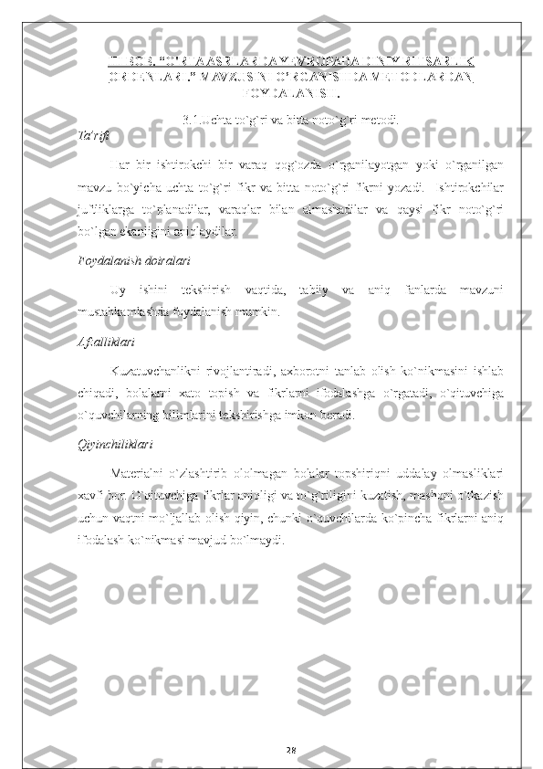 III BOB. “O'RTA ASRLARDA YEVROPADA DINIY RITSARLIK
ORDENLARI.” MAVZUSINI O’RGANISHDA METODLARDAN
FOYDALANISH.
3.1. Uchta to`g`ri va bitta noto`g`ri  metodi.
Ta’rifi
Har   bir   ishtirokchi   bir   varaq   qog`ozda   o`rganilayotgan   yoki   o`rganilgan
mavzu   bo`yicha   uchta   to`g`ri   fikr   va   bitta   noto`g`ri   fikrni   yozadi.     Ishtirokchilar
juftliklarga   to`planadilar,   varaqlar   bilan   almashadilar   va   qaysi   fikr   noto`g`ri
bo`lgan ekanligini aniqlaydilar. 
Foydalanish doiralari
Uy   ishini   tekshirish   vaqtida,   tabiiy   va   aniq   fanlarda   mavzuni
mustahkamlashda foydalanish mumkin. 
Afzalliklari 
Kuzatuvchanlikni   rivojlantiradi,   axborotni   tanlab   olish   ko`nikmasini   ishlab
chiqadi,   bolalarni   xato   topish   va   fikrlarni   ifodalashga   o`rgatadi,   o`qituvchiga
o`quvchilarning bilimlarini tekshirishga imkon beradi.
Qiyinchiliklari
Materialni   o`zlashtirib   ololmagan   bolalar   topshiriqni   uddalay   olmasliklari
xavfi bor. O`qituvchiga fikrlar aniqligi va to`g`riligini kuzatish, mashqni o`tkazish
uchun vaqtni mo`ljallab olish qiyin, chunki o`quvchilarda ko`pincha fikrlarni aniq
ifodalash ko`nikmasi mavjud bo`lmaydi.   
28 