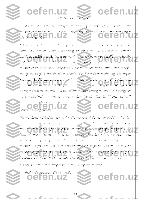 3 .2.Davra suhbati metodi
Aylana   stol   atrofida   berilgan   muammo   yoki   savollar   yuzasidan   ta’lim
oluvchilar   tomonidan   o‘z   fikr-mulohazalarini   bildirish   orqali   olib   boriladigan
o‘qitish metodidir.
“Davra   suhbati”   metodi   qo‘llanilganda   stol-stullarni   doira   shaklida   joylashtirish
kerak.   Bu   har   bir   ta’lim   oluvchining   bir-biri   bilan   “ko‘z   aloqasi”ni   o‘rnatib
turishiga yordam beradi. Davra suhbatining og‘zaki va yozma shakllari mavjuddir.
Og‘zaki   davra   suhbatida   ta’lim   beruvchi   mavzuni   boshlab   beradi   va   ta’lim
oluvchilardan ushbu savol bo‘yicha o‘z fikr-mulohazalarini bildirishlarini so‘raydi
va   aylana   bo‘ylab   har   bir   ta’lim   oluvchi   o‘z   fikr-mulohazalarini   og‘zaki   bayon
etadilar.   So‘zlayotgan   ta’lim   oluvchini   barcha   diqqat   bilan   tinglaydi,   agar
muhokama   qilish   lozim   bo‘lsa,   barcha   fikr-mulohazalar   tinglanib   bo‘lingandan
so‘ng   muhokama   qilinadi.   Bu   esa   ta’lim   oluvchilarning   mustaqil   fikrlashiga   va
nutq   madaniyatining   rivojlanishiga   yordam   beradi.   Quyida   “Davra   suhbati”
metodining tuzilmasi keltirilgan
Davra stolining tuzilmasi
Yozma   davra   suhbatida   ham   stol-stullar   aylana   shaklida   joylashtirilib,   har   bir
ta’lim   oluvchiga   konvert   qog‘ozi   beriladi.   Har   bir   ta’lim   oluvchi   konvert   ustiga
ma’lum bir mavzu bo‘yicha o‘z savolini beradi va “Javob varaqasi”ning biriga o‘z
javobini   yozib,   konvert   ichiga   solib   qo‘yadi.   Shundan   so‘ng   konvertni   soat
yo‘nalishi   bo‘yicha   yonidagi   ta’lim   oluvchiga   uzatadi.   Konvertni   olgan   ta’lim
oluvchi   o‘z   javobini   “Javoblar   varaqasi”ning   biriga   yozib,   konvert   ichiga   solib
qo‘yadi   va   yonidagi   ta’lim   oluvchiga   uzatadi.   Barcha   konvertlar   aylana   bo‘ylab
harakatlanadi. Yakuniy qismda barcha konvertlar yig‘ib olinib, tahlil qilinadi.
“Davra suhbati” metodining bosqichlari quyidagilardan iborat:
1.  Mashg‘ulot mavzusi e’lon qilinadi.
29 