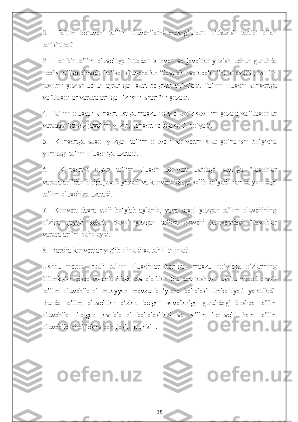 2.     Ta’lim   beruvchi   ta’lim   oluvchilarni   mashg‘ulotni   o‘tkazish   tartibi   bilan
tanishtiradi.
3.     Har   bir   ta’lim   oluvchiga   bittadan   konvert   va   javoblar   yozish   uchun   guruhda
necha ta’lim oluvchi bo‘lsa, shunchadan “Javoblar varaqalari”ni tarqatilib, har bir
javobni yozish uchun ajratilgan vaqt  belgilab qo‘yiladi.   Ta’lim oluvchi  konvertga
va “Javoblar varaqalari”ga o‘z ismi-sharifini yozadi.
4.  Ta’lim oluvchi konvert ustiga mavzu bo‘yicha o‘z savolini yozadi va “Javoblar
varaqasi”ga o‘z javobini yozib, konvert ichiga solib qo‘yadi.
5.     Konvertga   savol   yozgan   ta’lim   oluvchi   konvertni   soat   yo‘nalishi   bo‘yicha
yonidagi ta’lim oluvchiga uzatadi.
6.     Konvertni   olgan   ta’lim   oluvchi   konvert   ustidagi   savolga   “Javoblar
varaqalari”dan biriga javob yozadi va konvert ichiga solib qo‘yadi hamda yonidagi
ta’lim oluvchiga uzatadi.
7.     Konvert   davra   stoli   bo‘ylab   aylanib,   yana   savol   yozgan   ta’lim   oluvchining
o‘ziga   qaytib   keladi.   Savol   yozgan   ta’lim   oluvchi   konvertdagi   “Javoblar
varaqalari”ni baholaydi.
8.  Barcha konvertlar yig‘ib olinadi va tahlil qilinadi.
Ushbu   metod   orqali   ta’lim   oluvchilar   berilgan   mavzu   bo‘yicha   o‘zlarining
bilimlarini   qisqa   va   aniq   ifoda   eta   oladilar.   Bundan   tashqari   ushbu   metod   orqali
ta’lim   oluvchilarni   muayyan   mavzu   bo‘yicha   baholash   imkoniyati   yaratiladi.
Bunda   ta’lim   oluvchilar   o‘zlari   bergan   savollariga   guruhdagi   boshqa   ta’lim
oluvchilar   bergan   javoblarini   baholashlari   va   ta’lim   beruvchi   ham   ta’lim
oluvchilarni ob’ektiv baholashi mumkin .
30 