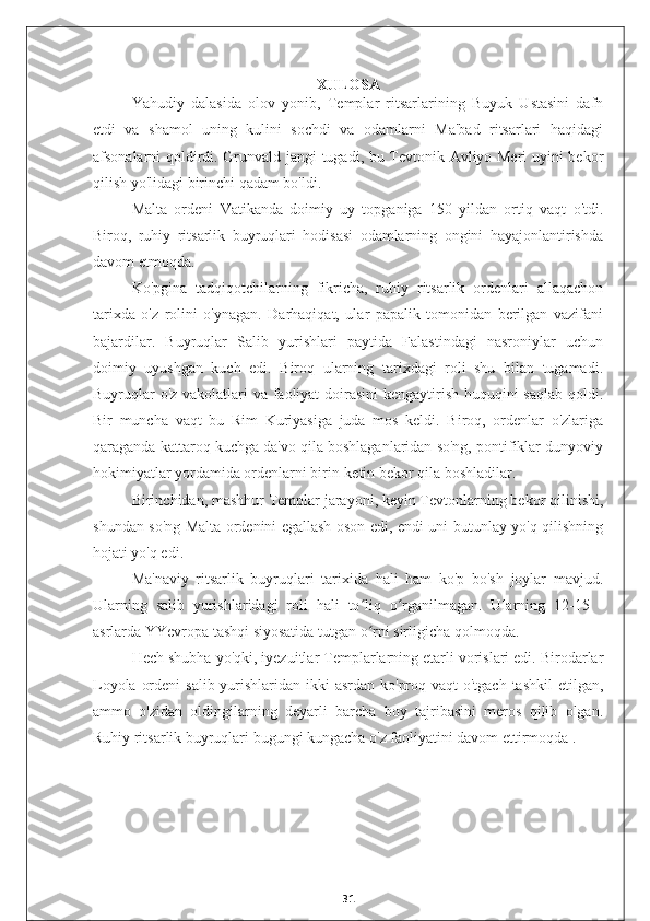 XULOSA
Yahudiy   dalasida   olov   yonib,   Templar   ritsarlarining   Buyuk   Ustasini   dafn
etdi   va   shamol   uning   kulini   sochdi   va   odamlarni   Ma'bad   ritsarlari   haqidagi
afsonalarni qoldirdi. Grunvald jangi tugadi, bu Tevtonik Avliyo Meri uyini bekor
qilish yo'lidagi birinchi qadam bo'ldi.
Malta   ordeni   Vatikanda   doimiy   uy   topganiga   150   yildan   ortiq   vaqt   o'tdi.
Biroq,   ruhiy   ritsarlik   buyruqlari   hodisasi   odamlarning   ongini   hayajonlantirishda
davom etmoqda.
Ko'pgina   tadqiqotchilarning   fikricha,   ruhiy   ritsarlik   ordenlari   allaqachon
tarixda   o'z   rolini   o'ynagan.   Darhaqiqat,   ular   papalik   tomonidan   berilgan   vazifani
bajardilar.   Buyruqlar   Salib   yurishlari   paytida   Falastindagi   nasroniylar   uchun
doimiy   uyushgan   kuch   edi.   Biroq   ularning   tarixdagi   roli   shu   bilan   tugamadi.
Buyruqlar  o'z vakolatlari va faoliyat  doirasini  kengaytirish huquqini  saqlab  qoldi.
Bir   muncha   vaqt   bu   Rim   Kuriyasiga   juda   mos   keldi.   Biroq,   ordenlar   o'zlariga
qaraganda kattaroq kuchga da'vo qila boshlaganlaridan so'ng, pontifiklar dunyoviy
hokimiyatlar yordamida ordenlarni birin-ketin bekor qila boshladilar.
Birinchidan, mashhur Templar jarayoni, keyin Tevtonlarning bekor qilinishi,
shundan so'ng Malta ordenini egallash oson edi, endi uni butunlay yo'q qilishning
hojati yo'q edi.
Ma'naviy   ritsarlik   buyruqlari   tarixida   hali   ham   ko'p   bo'sh   joylar   mavjud.
Ularning   salib   yurishlaridagi   roli   hali   to liq   o rganilmagan.   Ularning   12-15   -ʻ ʻ
asrlarda YYevropa tashqi siyosatida tutgan o rni sirligicha qolmoqda.
ʻ
Hech shubha yo'qki, iyezuitlar Templarlarning etarli vorislari edi. Birodarlar
Loyola ordeni  salib yurishlaridan ikki  asrdan ko'proq vaqt o'tgach tashkil  etilgan,
ammo   o'zidan   oldingilarning   deyarli   barcha   boy   tajribasini   meros   qilib   olgan.
Ruhiy ritsarlik buyruqlari bugungi kungacha o'z faoliyatini davom ettirmoqda .
31 