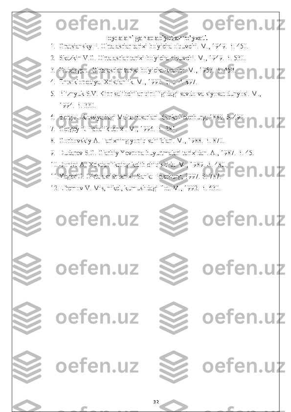 Foydalanilgan adabiyotlar ro’yxati.
1. Gratsiansky P. O'rta asrlar tarixi bo'yicha o'quvchi. M., 1949. B. 450.
2. Skazkin V.G. O'rta asrlar tarixi bo'yicha o'quvchi. M., 1949. B. 530.
3. Huizinga J. O'rta asrlar tarixi bo'yicha Reader. M., 1953. B. 450.
4. Entsiklopediya. Xristianlik. M., 1990. T.  I.  P. 897.
5. Bliznyuk S.V. Kipr salibchilar qirolligidagi savdo va siyosat dunyosi. M., 
1994. B. 330.
6. Berg E. Rossiyadagi Malta ritsarlari. Sankt-Peterburg, 1880. S. 490.
7. Gergey E. Papalik tarixi. M., 1996. B. 381.
8. Gorbovskiy A. Tarixning yopiq sahifalari. M., 1988. B. 870.
9. Dudarev S.G. G'arbiy Yevropa buyurtmalari tarixidan. A., 1987. B. 45.
10. Donini A. Xristianlikning kelib chiqishida. M., 1989. B. 480.
11. Yeger O. O rta asrlar tarixi. Sankt-Peterburg, 1997. S. 787.ʻ
12. Efremov V. Mis, nikel, kumushdagi flot. M., 1992. B. 630.
32 