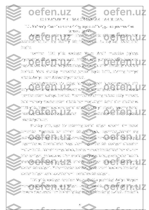 I BOB MA'NAVIY RITSAR ORDENLARI TARIXIDAN.
1.1. Ma'naviy ritsarlik ordenlarining paydo bo'lishi, gullab-yashnashi va
tanazzul tarixi.
Avliyo   Ioann   ordeni   tarixini   o'rganish   alohida   e'tiborga   loyiqdir.   Ba'zi
tadqiqotchilar   buni   eng   qadimiy   deb   hisoblashadi.   Bu   quyidagi   faktlar   bilan
bog'liq.
Taxminan   1070   yilda   savdogar   Mauro   Analfi   muqaddas   joylarga
ziyoratchilar   uchun   kasalxona   qurdi.   Birinchi   salib   yurishidan   keyin   kasalxona
negizida   asta-sekin   kasal   va   yaradorlarga   g'amxo'rlik   qilish   birodarligi   shakllana
boshladi.   Mana   shunday   monastirlar   jamoasi   paydo   bo‘lib,   o‘zining   homiysi
sifatida Avliyo Ioann Aleksandriyani tanladi.
Dastlab   birodarlik   o‘z   oldiga   kofirlarga   qarshi   kurashni   maqsad   qilib
qo‘ymagan.   Buning   asosi   sof   monastir   sabri   va   kamtarligi   edi.   Ammo   bu   vaqtda
Templar   ordeni   kuchaya   boshladi.   Yoannitlar   o'zlarining   nafaqat   oddiy   monastir,
balki   ma'naviy-ritsarlar   ordeni   sifatida   ham   mavjudligini   darhol   e'lon   qiladilar   va
1135 yilda, birinchi  kasalxona  tashkil  etilganidan 65 yil o'tgach, Papaning Sankt-
Peterburg   kasalxonasining   otliqlari   ordeni   tasdiqlanishini   ta'minlaydilar.
Iskandariyalik Jon.
Shunday   qilib,   agar   biz   ordenning   tashkil   etilgan   sanasini   Rim   papasi
tomonidan   Yevropada   tan   olinishi   deb   hisoblasak,   Iogannitlar   ikkinchi   eng
qadimgi ruhiy-ritsar ordenidir. Buyurtmada bir nechta nomlar bor edi. Eng qadimgi
Iogannitlar   va   Gospitallerlar.   Nega   ularni   Iogannitlar   deb   atashgani   allaqachon
ma'lum bo'ldi. Ikkinchi nomga kelsak, boshqa monastir birodarliklari ham shu nom
bilan  tanilgan.  Brokxaus   va  Efron  entsiklopediyasiga   ko'ra,   gospitalistlar  "katolik
cherkovida   kasallarga   g'amxo'rlik   qilishga   qaratilgan   barcha   birodarliklarning
a'zolari deb atalgan". Yohannitlardan tashqari, Sankt-Entoni kasalxona birodarligi
a'zolari bo'lgan Lapis Lazuritlar ham Hospitallers deb atalgan .
1070   yilda   savdogar   Pantoleon   Mauro   Quddus   yaqinidagi   Avliyo   Maryam
monastirida   kasalxonaga   asos   solgan.   Uning   bazasida,   bir   necha   yil   o'tgach,
Provans ritsar Jerard Tom boshchiligidagi monastir birodarligi tuziladi. Birodarlik
4 