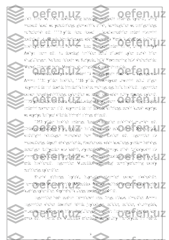 o'sib   bordi   va   o'sha   davrda   keng   tarqalgan   monastir   ordeniga   aylandi,   uning
maqsadi   kasal   va   yaradorlarga   g'amxo'rlik   qilish,   kambag'allar   va   topilganlarga
nafratlanish   edi.   1113-yilda   Papa   Pasxal   II   kasalxonachilar   ordeni   nizomini
tasdiqladi.  Bu  vaqtda birodarlar   asta-sekin  Muqaddas  Yerda  kuchga ega  bo'lishni
boshlaydilar.   Ammo   bu   hali   ham   faqat   monastir   ordeni   bo'lib,   uning   homiysi
Avliyo   Ioann   edi.   Bu   davrdagi   ionliklar   qabul   qiluvchi   uylar   qurish   bilan
shug'ullangan. Nafaqat Falastin va Suriyada, balki Yevropaning ba'zi shaharlarida:
Marsel, Otranto, Baria, Messina, shuningdek, Konstantinopolda.
Yevropada Avliyo Ioann ordeni 19 mingga yaqin ritsarlik mulkiga ega edi.
Ammo   1120   yildan   boshlab,   1155   yilda   grossmeyster   unvonini   qabul   qilgan
Raymond de Toi davrida birodarlik boshqa ma'noga ega bo'la boshladi. Iogannitlar
asosan   jangchi   rohiblarga   aylandilar   va   orden   asta-sekin   ruhiy   ritsarga   aylandi.
1135   yilda   Papa   Innokent   III   Quddusdagi   Avliyo   Ioann   kasalxonasining   otliqlari
ordenini rasman tan oldi. Raymond de Toi davrida kofirlarga qarshi kurash xayriya
va xayriya faoliyati sifatida birinchi o'ringa chiqadi.
1262   yildan   boshlab   ordenga   faqat   zodagonlar   qo'shilishi   mumkin   edi.
Ordenga   yahudiylar   bilan   nikohdan   bo'lgan   avlodlar   qabul   qilindi.   Xristianlikka
sodiqligini   isbotlagan   monarxlar   ham   orden   a'zolari   edi.   Iogannitlar   o'z
maqsadlariga deyarli erishganlarida, ritsarlar asta-sekin kasallarga yordam berishga
qaratilgan   faoliyatdan   voz   kechib,   ziyoratchilarni   himoya   qilish   funktsiyasini   o'z
zimmalariga oladilar. Tampliyerlar va Yoxannitlar o'rtasidagi qarama-qarshilik shu
erda   boshlanadi.   Iogannitlar   Muqaddas   zamindagi   tampliyerlarning   asosiy
raqiblariga aylandilar.
Shunisi   e'tiborga   loyiqki,   buyruqlar   nizomlari   asosan   o'xshashdir.
Tampliyerlar   va   Iogannitlar   Muqaddas   Yerdagi   salibchilarning   asosiy   harbiy
kuchiga aylandilar. Keyinchalik ularga tevtonlar qo'shildi.
Iogannitlar   hech   qachon   Templarsni   orqa   fonga   o'tkaza   olmadilar.   Ammo
Iogannitlar   shahar   devorlari   ichida   joylashgan   qal'alar,   qal'alar,   shuningdek,
mustahkam   uylar   qurish   bilan   shug'ullangan.   Iogannit   floti   Templar   flotidan   kam
emas   edi.   Hospitallers   Muqaddas   erlarda   er   va   janubiy   Frantsiyada   bir   nechta
5 