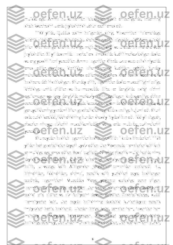 mulkka   ega.   Ammo   bu   salibchilar   Falastindan   quvib   chiqarilganda,   ordenning
shtab-kvartirasini u erda joylashtirish uchun etarli emas edi.
1187   yilda,   Quddus   taslim   bo'lgandan   so'ng,   Yoxannitlar   Tiolemaidaga
ko'chib   o'tishdi,   ammo   Saladdin   bu   shaharni   egallab   olganida,   ular   Acre   qulashi
bilan   Kipr   oroliga   ko'chib   o'tishga   majbur   bo'lishdi   va   u   erda   bir   muncha   vaqt
joylashdilar. 20 yil davomida Hospitallers Limassolda kuchli markazlashgan davlat
va eng yaxshi flotni yaratdilar. Ammo Ioganitlar Kiprda uzoq vaqt qolish niyatida
emas   edilar,   ayniqsa,   kiprliklar   Iohannitlarning   kuchidan   qo'rqib,   bunday
mahalladan   unchalik   xursand   emas   edilar.   Hospitallers   Kipr   orolini   vaqtinchalik
boshpana deb hisoblashgan. Shunday qilib, Iogannitlar davlat mustaqilligini qo'lga
kiritishga   umid   qildilar   va   bu   maqsadda   O'rta   er   dengizida   oxirgi   o'rinni
egallamagan   va   Egey   dengizida   markaziy   o'rinni   egallagan   Rodos   oroliga   e'tibor
qaratdilar. Buning natijasi 1307 yilda katta usta Falkon de Villare boshchiligida va
genuyaliklarning yordami bilan gospitalistlarning Rodos oroliga hujumi edi. Shuni
esda tutish kerakki, ikkinchisining bundan shaxsiy foydasi bor edi. Ikki yil o'tgach,
ritsarlar   nihoyat   o'zlarini   mustahkamladilar   va   u   erda   mudofaa   tuzilmalarini
yaratdilar.
Shu paytdan boshlab Iogannitlar boshqa nom oldi: "Rodos birodarlar". 1192
yildan beri gospitalistlar deyarli uysiz edilar: ular Yevropada Templarlar kabi ko'p
er   mulkiga   ega   emas   edilar.   Savol   tug'iladi:   19   ming   ritsarlik   mulki   haqida   nima
deyish   mumkin?   Ehtimol,   ularning   ko'pchiligi   Frantsiyaning   janubida   to'plangan
bo'lib,   u   vaqtga   kelib   Albigensian   jangchilari   tomonidan   qoplanadi.   Bu,
birinchidan,   ikkinchidan,   ehtimol,   papalik   salib   yurishlari   qayta   boshlangan
taqdirda,   Iogannitlarni   Muqaddas   Yerga   yaqinroq   saqlashga   qaror   qilgan.
Ioannitlar   o'z   maqsadiga   erishdilar:   ular   orolda   o'zlarining   suveren   davlatlarini
tashkil   qila   oldilar   va   o'z   faoliyatini   davom   ettirdilar.   Gospitalistlarga,   xuddi
Templiyerlar   kabi,   ular   paydo   bo'lishining   dastlabki   kunlaridayoq   papalik
imtiyozlari   berila   boshlandi.   Ulardan   biriga   ko'ra,   templar   ham,   ioxanitlar   ham
mahalliy   ma'muriyatga   bo'ysunmagan.   Yevropadagi   yerga   egaliklari   kichik
bo'lishiga qaramay, ular undan munosib daromad oldilar, ular istehkomlarni qurish,
6 