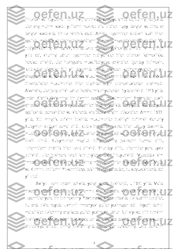 jihozlash va Buyurtma flotini rivojlantirishga sarmoya kiritdilar, buning natijasida
ular   eng   muhim   savdo   yo'llarini   nazorat   qila   oldilar.   Egey   dengizi   va   O'rta   er
dengizi   savdosida   bir   oz   ishtirok   etadi.   Ammo   Iogannitlar   Rodosni   kuch   bilan
egallab,  mahalliy aholining  hamdardligini   qozona olmaganliklarini  angladilar.  Va
rodiyaliklarning ko'magisiz, orolda uzoq muddatli yashashga umid qilishning iloji
yo'q   edi,   shuning   uchun   Iogannitlar   rodiiyaliklar   bilan   to'qnash   kelmaslikka
harakat   qilishdi,   ular   hozirgacha   muvaffaqiyatga   erishdilar.   Qanday   bo'lmasin,
Rodosdagi   aka-uka   200   yil   davomida   orolda   nisbatan   xotirjam   yashab,   go'yo
chegara posti va Xristian G'arbi va Musulmon Sharqini bog'lovchi bo'lib qolishdi.
Gospitalistlar   musulmonlar   bilan   to'g'ridan-to'g'ri   to'qnashuvlardan   qochmadi.
Aksincha, ular jang qilish uchun barcha imkoniyatlardan foydalanishdi. 1345 yilda
orden   Kichik   Osiyoning   bir   qismini   egallab,   musulmonlarni   Smirnadan   quvib
chiqardi. Ioganitlar nasroniy ittifoqchilari bilan birgalikda 1365 yilda Iskandariyani
egallashda   qatnashdilar   va   shaharda   shafqatsiz   qirg'in   o'tkazdilar.   Ammo   1522-
yilda   200   minglik   qo‘shin   boshida   musulmonlar   boshlig‘i   bo‘lmish   Kanuniy
Sulaymon   Rodosni   qamal   qildi.   Rodos   birodarlar   jasorat   bilan   uch   oy   davomida
mudofaani ushlab turishdi, ammo kuchlar teng emas edi va orol turklar tomonidan
bosib   olindi.   Sulaymonlar   mag'lub   bo'lganlarning   jasoratini   hurmat   qilib,
Iohannitlarni   tinchlik   bilan   ozod   qilishdi.   Shunday   qilib,   Iohannitlar   yana   uysiz
qolishdi.   Ular   boshpana   izlab   ko'p   joylarga   tashrif   buyurishdi.   Muqaddas   Rim
imperatori Karl V "Havoriy Pavlusning mo''jizalari  bilan mashhur  bo'lgan" Malta
va Komino orollarini Yoxannitlarga taklif qilguniga qadar, bu sarguzashtlarda etti
yil o'tdi .
Avliyo   Ioann   ordeni   tarixida   yangi   sahifa   boshlandi,   u   1530-yilda   Malta
ritsarlari   ordeni   sifatida   tanilgan,   ammo   shu   kungacha   shu   nom   bilan   mashhur.
Iogannitlar yana bir bor nasroniy Yevropa va Sharq o'rtasida o'z kuchini topdilar,
bu   erda   o'sha   paytda   Usmonli   imperiyasi   gullab-yashnagan   edi.   Deyarli   darhol
maltaliklar o'zlarining eng katta gullab-yashnashi  uchun faol siyosat  olib borishni
boshlaydilar. Malta ordeni buyuk usta Jan de la Valette davrida o'zining eng yuqori
cho'qqisiga   chiqdi.   Uning   boshchiligida   maltaliklar   turklarning   uzoq   qamalini
7 