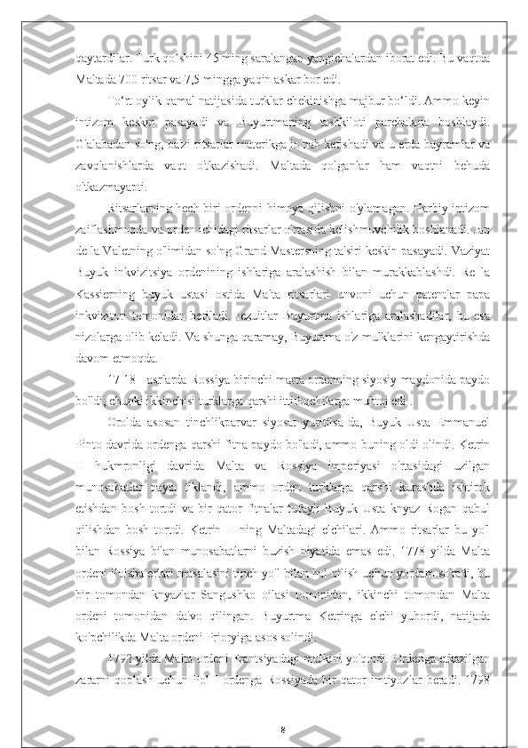 qaytardilar. Turk qo shini 45 ming saralangan yangichalardan iborat edi. Bu vaqtdaʻ
Maltada 700 ritsar va 7,5 mingga yaqin askar bor edi.
To‘rt oylik qamal natijasida turklar chekinishga majbur bo‘ldi. Ammo keyin
intizom   keskin   pasayadi   va   Buyurtmaning   tashkiloti   parchalana   boshlaydi.
G'alabadan so'ng, ba'zi ritsarlar materikga jo'nab ketishadi va u erda bayramlar va
zavqlanishlarda   vaqt   o'tkazishadi.   Maltada   qolganlar   ham   vaqtni   behuda
o'tkazmayapti.
Ritsarlarning hech biri ordenni himoya qilishni o'ylamagan. Harbiy intizom
zaiflashmoqda va orden ichidagi ritsarlar o'rtasida kelishmovchilik boshlanadi. Jan
de la Valetning o'limidan so'ng Grand Mastersning ta'siri keskin pasayadi. Vaziyat
Buyuk   inkvizitsiya   ordenining   ishlariga   aralashish   bilan   murakkablashdi.   Re   la
Kassierning   buyuk   ustasi   ostida   Malta   ritsarlari   unvoni   uchun   patentlar   papa
inkvizitori   tomonidan   beriladi.   Iezuitlar   Buyurtma   ishlariga   aralashadilar,   bu   esa
nizolarga olib keladi. Va shunga qaramay, Buyurtma o'z mulklarini kengaytirishda
davom etmoqda.
17-18 - asrlarda Rossiya birinchi marta ordenning siyosiy maydonida paydo
bo'ldi, chunki ikkinchisi turklarga qarshi ittifoqchilarga muhtoj edi .
Orolda   asosan   tinchlikparvar   siyosat   yuritilsa-da,   Buyuk   Usta   Emmanuel
Pinto davrida ordenga qarshi fitna paydo bo'ladi, ammo buning oldi olindi. Ketrin
II   hukmronligi   davrida   Malta   va   Rossiya   imperiyasi   o'rtasidagi   uzilgan
munosabatlar   qayta   tiklandi,   ammo   orden   turklarga   qarshi   kurashda   ishtirok
etishdan   bosh   tortdi   va   bir   qator   fitnalar   tufayli   Buyuk   Usta   knyaz   Rogan   qabul
qilishdan   bosh   tortdi.   Ketrin   II   ning   Maltadagi   elchilari.   Ammo   ritsarlar   bu   yo'l
bilan   Rossiya   bilan   munosabatlarni   buzish   niyatida   emas   edi.   1778   yilda   Malta
ordeni Polsha erlari masalasini tinch yo'l bilan hal qilish uchun yordam so'radi, bu
bir   tomondan   knyazlar   Sangushko   oilasi   tomonidan,   ikkinchi   tomondan   Malta
ordeni   tomonidan   da'vo   qilingan.   Buyurtma   Ketringa   elchi   yubordi,   natijada
ko'pchilikda Malta ordeni Prioryiga asos solindi.
1792 yilda Malta ordeni Frantsiyadagi mulkini yo'qotdi. Ordenga etkazilgan
zararni   qoplash   uchun   Pol   I   ordenga   Rossiyada   bir   qator   imtiyozlar   beradi.   1798
8 