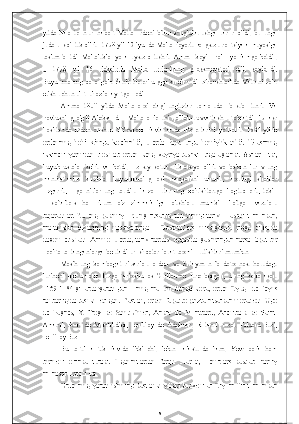 yilda   Napoleon   Bonapart   Malta   ordeni   bilan   shug'ullanishga   qaror   qildi,   bu   unga
juda to'sqinlik qildi. 1798 yil 12 iyunda Malta deyarli jangsiz Frantsiya armiyasiga
taslim bo'ldi. Maltaliklar yana uysiz qolishdi. Ammo keyin Pol   I yordamga keldi   ,
u   1798   yil   16   dekabrda   Malta   ordenining   grossmeysteri   etib   saylandi.
Buyurtmaning qarorgohi Sankt-Peterburgga ko'chirildi. Kronshtadtda Maltani zabt
etish uchun flot jihozlanayotgan edi.
Ammo   1800   yilda   Malta   arxipelagi   inglizlar   tomonidan   bosib   olindi.   Va
Pavlusning o'g'li Aleksandr I Malta ordenini qo'llab-quvvatlashni to'xtatdi. 19- asr
boshlarida   orden   boshqa   YYevropa   davlatlarida   o z   erlarini   yo qotdi.   1834   yildaʻ ʻ
ordenning   bobi   Rimga   ko'chirildi,   u   erda   Papa   unga   homiylik   qildi.   19-asrning
ikkinchi   yarmidan   boshlab   orden   keng   xayriya   tashkilotiga   aylandi.   Asrlar   o'tdi,
buyuk   ustalar   keldi   va   ketdi,   o'z   siyosatini   diktatsiya   qildi   va   ba'zan   birovning
manfaatlarini   ko'zlab,   buyurtmaning   asl   maqsadini   unutdi,   taxtdagi   shohlar
o'zgardi,   Iogannitlarning   taqdiri   ba'zan   ularning   xohishlariga   bog'liq   edi,   lekin
Hospitallers   har   doim   o'z   zimmalariga   olishlari   mumkin   bo'lgan   vazifani
bajaradilar.   Bu   eng   qadimiy   -   ruhiy   ritsarlik   tartibining   tarixi.   Tashqi   tomondan,
maltaliklar   o'zlarining   missiyalariga   -   Gospitallers   missiyasiga   rioya   qilishda
davom   etishadi.   Ammo   u   erda,   tarix   pardasi   orqasida   yashiringan   narsa   faqat   bir
nechta tanlanganlarga beriladi. Boshqalar faqat taxmin qilishlari mumkin.
Masihning   kambag'al   ritsarlari   ordeni   va   Sulaymon   ibodatxonasi   haqidagi
birinchi   ma'lumotni   bizga   tarixshunos   Guillaume   Tire   bergan,   uning   katta   asari
1169-1184 yillarda yaratilgan. Uning ma'lumotlariga ko'ra, orden Gyugo de Peyns
rahbarligida tashkil etilgan. Dastlab, orden faqat to'qqizta ritsardan iborat edi: Ugo
de   Paynes,   Xoffroy   de   Saint-Omer,   Andre   de   Montbard,   Archibald   de   Saint-
Amand,   Anri   de   Montdidier,   Jeoffroy   de   Adelmar,   Roland   Bizot,   Eduard   Bizi,
Jeoffroy Bizo.
Bu   tartib   antik   davrda   ikkinchi,   lekin   Falastinda   ham,   Yevropada   ham
birinchi   o'rinda   turadi.   Iogannitlardan   farqli   o'laroq,   Templars   dastlab   harbiy
monastir ordeni edi.
Ordenning yaratilishining dastlabki  yillari tarixchilar Giyom  Tir tomonidan
9 