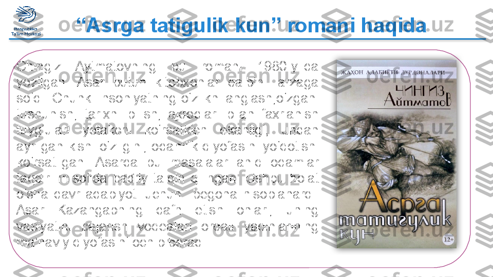 “ Asrga tatigulik kun” romani haqida
Chingiz  Aytmatovning  bu  romani  1980-yilda 
yozilgan.  Asar  butun  kitobxonlar  qalbini  larzaga 
soldi.  Chunki  insoniyatning  o‘zlikni  anglash,o‘zgani 
tushunish,  tarixni  bilish,  ajdodlari  bilan  faxrlanish 
tuyg‘ulari  yetakchi  ko‘rsatkich  ekanligi,  undan 
ayrilgan  kishi  o‘zligini,  odamlik  qiyofasini  yo‘qotishi 
ko‘rsatilgan.  Asarda  bu  masalalar  aniq  odamlar 
taqdiri  misolida  badiiy  talqin  qilingan.  Ushbu  holat 
o‘sha  davr  adabiyoti  uchun    begona  hisoblanardi. 
Asar  Kazangapning  dafn  etish  onlari,  uning 
vasiyatini  bajarish  voqealari  orqali  yaqinlarining 
ma’naviy qiyofasini ochib beradi.   