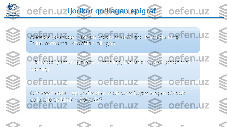 Ijodkor qo‘llagan epigraf
X asrda yashagan arman yozuvchisi Grigor Narikatsining 
“Musibatnoma” kitobidan olingan:
O‘z asarlarida   epigraflardan mohirona foydalangan o‘zbek 
adiblaridan kimlarni bilasiz?“ Bu kitob  jism-u figonimdir mening, Bu kalom jon-u jahonimdir 
mening”     