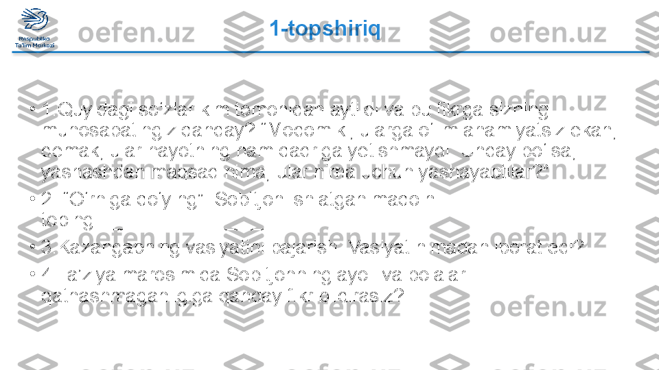 1-topshiriq
•
1.Quyidagi so‘zlar kim tomonidan aytildi va bu fikrga sizning 
munosabatingiz qanday? “Modomiki, ularga o‘lim ahamiyatsiz ekan, 
demak, ular hayotning ham qadriga yetishmaydi. Unday bo‘lsa, 
yashashdan maqsad nima, ular nima uchun yashayaptilar?”
•
2. “O‘rniga qo‘ying”. Sobitjon ishlatgan maqolni 
toping:_________________
•
3.Kazangapning vasiyatini bajarish. Vasiyat nimadan iborat edi?
•
4.Ta’ziya marosimida Sobitjonning ayoli va bolalari 
qatnashmaganligiga qanday fikr bildirasiz?  