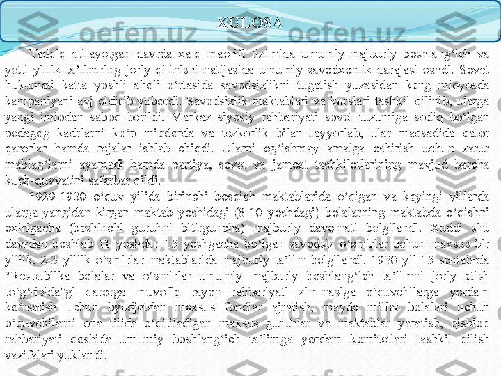 XULOSA
Tadqiq  etilayotgan  davrda  xalq  maorifi  tizimida  umumiy-majburiy  boshlang‘ich  va 
yetti  yillik  ta’limning  joriy  qilinishi  natijasida  umumiy  savodxonlik  darajasi  oshdi.  Sovet 
hukumati  katta  yoshli  aholi  o‘rtasida  savodsizlikni  tugatish  yuzasidan  keng  miqyosda 
kampaniyani  avj  oldirib  yubordi.  Savodsizlik  maktablari  va  kurslari  tashkil  qilinib,  ularga 
yangi  imlodan  saboq  berildi.  Markaz  siyosiy  rahbariyati  sovet  tuzumiga  sodiq  bo‘lgan 
pedagog  kadrlarni  ko‘p  miqdorda  va  tezkorlik  bilan  tayyorlab,  ular  maqsadida  qator 
qarorlar  hamda  rejalar  ishlab  chiqdi.  Ularni  og‘ishmay  amalga  oshirish  uchun  zarur 
mablag‘larni  ayamadi  hamda  partiya,  sovet  va  jamoat  tashkilotlarining  mavjud  barcha 
kuch-quvvatini safarbar qildi.
1929-1930  o‘quv  yilida  birinchi  bosqich  maktablarida  o‘qigan  va  keyingi  yillarda 
ularga  yangidan  kirgan  maktab  yoshidagi  (8-10  yoshdagi)  bolalarning  maktabda  o‘qishni 
oxirigacha  (beshinchi  guruhni  bitirguncha)  majburiy  davomati  belgilandi.  Xuddi  shu 
davrdan  boshlab  11  yoshdan  15  yoshgacha  bo‘lgan  savodsiz  o‘smirlar  uchun  maxsus  bir 
yillik,  2-3  yillik  o‘smirlar  maktablarida  majburiy  ta’lim  belgilandi.  1930  yil  15  sentabrda 
“Respublika  bolalar  va  o‘smirlar  umumiy  majburiy  boshlang‘ich  ta’limni  joriy  etish 
to‘g‘risida"gi  qarorga  muvofiq  rayon  rahbariyati  zimmasiga  o‘quvchilarga  yordam 
ko‘rsatish  uchun  byudjetdan  maxsus  fondlar  ajratish,  mayda  millat  bolalari  uchun 
o‘quvchilarni  ona  tilida  o‘qitiladigan  maxsus  guruhlar  va  maktablar  yaratish,  qishloq 
rahbariyati  qoshida  umumiy  boshlang‘ich  ta’limga  yordam  komitetlari  tashkil  qilish 
vazifalari yuklandi. 