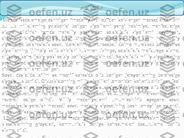 XULOSA
Respublikada  amalga  oshirilgan  “madaniy  inqilob”dan  ko‘zlangan  maqsadlardan  biri 
bu  tub  millatlarning  yetakchisi  bo‘lgan  ziyolilarni  yangi  hokimiyat  manfaatlariga 
xizmat  qildirish  hamda  mahalliy  yoshlardan  sotsialistik  ziyolilarni  tayyorlash, 
shakllantirish  bo‘lgan.  Shu  bilan  birga  bu  davrgacha  va  undan  keyin  ham  milliy 
ziyolilarga  bolshevistik-sovet  idoralarining  munosabati  doimo  murakkab  bo‘lgani  va 
ziyolilarning  ijtimoiy  kelib  chiqishi  hukmron  tizimga,  sotsialistik  mafkuraga  xizmat 
qilishiga ko‘ra ijobiy yoki salbiy bo‘lishi mumkin edi. Sotsialistik milliy ziyolilarning 
yosh  avlodlarini  shakllantirish  bilan  barcha  hokimiyat  va  partiyaviyligiga  jiddiy 
e’tibor berishi shart bo‘lgan.
Sovet  davlatida  ta’lim  va  maorif  sohasida  olib  borilgan  jarayonlarning  barchasiga 
siyosiy tus berildi. O‘zbekistonning milliy ziyolilari tomonidan ko‘tarib chiqilgan faol 
tashabbuslar  va  mahalliy  xalqning  o‘ziga  xos  xususiyatlarini  inobatga  olib  islohotlar 
o‘tkazish  zarurligi  haqidagi  takliflari  tan  olinmadi  va  bu  jarayonlar  markazning  qattiq 
nazorati  ostiga  olindi.  Milliy  madaniyatlarni  umumlashtirib  «yagona  sovet 
madaniyati»  yaratish  maqsadi  sovet  madaniy  siyosatining  bosh  tamoyiliga  aylandi. 
Sovet  tarixshunosligi  ushbu  nazariy-metodologik  yondashuvlarga  bo‘ysundirildi. 
Butun  sovet  davri  mobaynida  madaniyat  mavzusini  yoritishda  marksizm  leninizm 
klassiklarining  g‘oyalari,  kommunistik  partiya  ko‘rsatmalari  dasturulamal  bo‘lib 
xizmat qildi. 