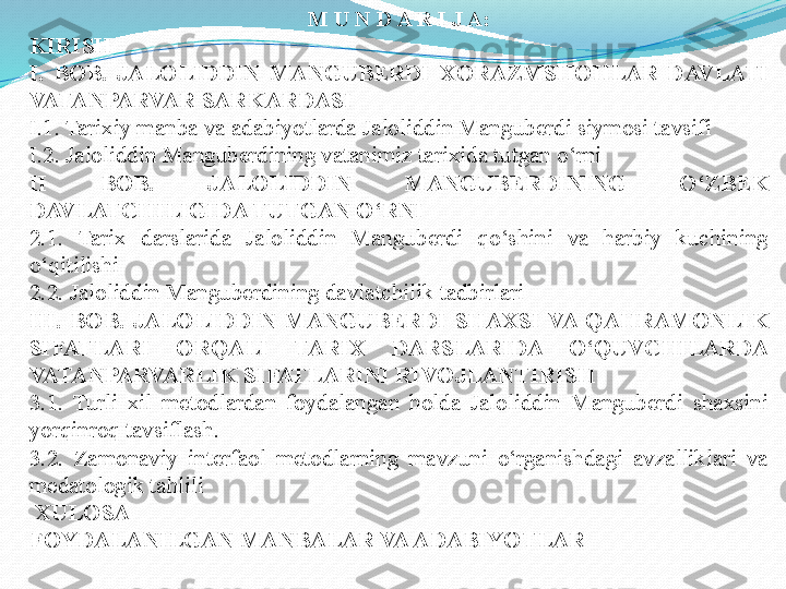 M U N D A R I J A:
KIRISH
I.  BOB.  JALOLIDDIN  MANGUBERDI  XORAZMSHOHLAR  DAVLATI 
VATANPARVAR SARKARDASI
I.1. Tarixiy manba va adabiyotlarda Jaloliddin Manguberdi siymosi tavsifi
I.2. Jaloliddin Manguberdining vatanimiz tarixida tutgan o‘rni
II  BOB.  JALOLIDDIN  MANGUBERDINING  O‘ZBEK 
DAVLATCHILIGIDA TUTGAN O‘RNI
2.1 .  Tarix  darslarida  Jaloliddin  Manguberdi  qo‘shini  va  harbiy  kuchining 
o‘qitilishi
2.2. Jaloliddin Manguberdining davlatchilik tadbirlari
III.  BOB.  JALOLIDDIN  MANGUBERDI  SHAXSI  VA  QAHRAMONLIK 
SIFATLARI  ORQALI  TARIX  DARSLARIDA  O‘QUVCHILARDA 
VATANPARVARLIK SIFATLARINI RIVOJLANTIRISH
3.1.  Turli  xil  metodlardan  foydalangan  holda  Jaloliddin  Manguberdi  shaxsini 
yorqinroq tavsiflash.
3.2.  Zamonaviy  interfaol  metodlarning  mavzuni  o‘rganishdagi  avzalliklari  va 
medatologik tahlili
  XULOSA
FOYDALANILGAN MANBALAR VA ADABIYOTLAR 