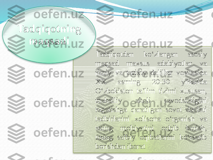 Tadqiqotdan  ko‘zlangan   asosiy  
maqsad  maxsus  adabiyotlar  va 
ilmiy   va  tarixiy   dalillar  vositasida 
XX  asrning  20-30  yillarida 
O‘zbekiston  ta’lim  tizimi  xususan, 
mahalliy  aholi  savodsizligini 
tugatishga  qaratilgan  sovet  davlati 
tadbirlarini  xolisona  o‘rganish  va 
uning  mohiyatini  ochib  berish, 
uning  salbiy  oqibatlarini  ko‘rsatib 
berishdan iboratTadqiqotning 
maqsadi   