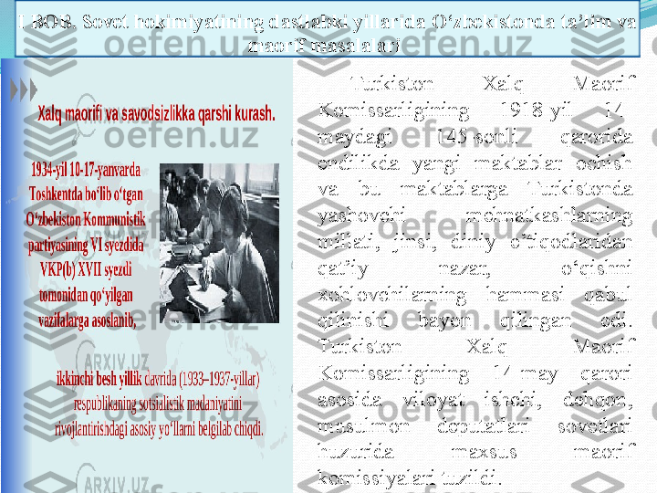 I BOB.  Sovet hokimiyatining dastlabki yillarida O‘zbekistonda ta’lim va 
maorif masalalari 
Turkiston  Xalq  Maorif 
Komissarligining  1918-yil  14-
maydagi  145-sonli  qarorida 
endilikda  yangi  maktablar  ochish 
va  bu  maktablarga  Turkistonda 
yashovchi  me h natkashlarning 
millati,  jinsi,  diniy  e’tiq o dlaridan 
qat’iy  nazar,  o‘qishni 
xohlovchilarning  hammasi  qabul 
qilinishi  bayon  qilinga n  edi. 
Turkiston  Xalq  Maorif 
Komissarligining  14-may  qarori 
asosida  viloyat  ishchi,  dehqon, 
musulmon  deputatlari  sovetlari 
huzurida  maxsus  maorif 
komissiyalari tuzildi.  