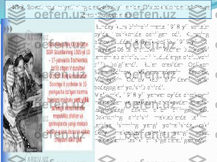 I BOB.  Sovet hokimiyatining dastlabki yillarida O‘zbekistonda ta’lim va 
maorif masalalari 
Bunday  kurs  birinchi  marta  1918-yil  sentabr 
oyida  Toshkentda  ochilgan  edi.  Kursning 
o‘quv  muddati  8  oylik  bo‘lib,  1919-yil  12-
mayda  106  ta  o‘qituvchi  kadrlar  bu  kur s ni 
tamomlab chiqib, turli  hudud larga o‘ q ituvchi 
q ilib  belgilandi.  Bular  orasidan  Oqilxon 
Sharafiddinov,  Muhammadamin  Rasulov, 
Muhaym i n  Odilov  kabi  o‘z  davri  ilg‘or 
pedagoglari yetishib  chiqdi .
Ma’lumki,  1918-yil  yanvar  oyida  cherkovni 
maktabdan  va  maktabni  cherkovdan  ajratish 
to‘g‘risidagi  dekret  e’lon  qilingan  edi. 
Dekretning  chiqi shi   maktablarda  ta’lim-
tarbiya  ishnning  yangi  yo‘nalishda,   eski 
diniy  maktablar  o‘rniga  yangi  sovet 
maktablarini tashk i l  q ilishga qaratilga n  edi.  