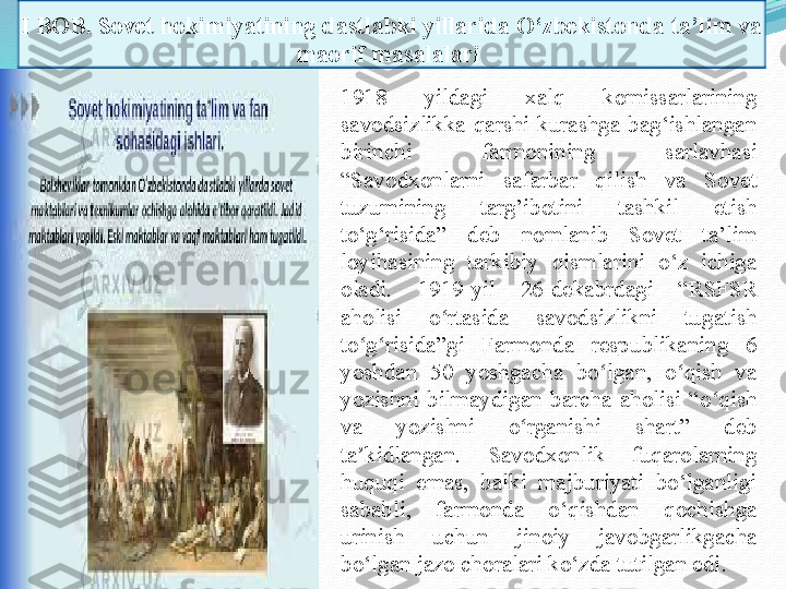 I BOB.  Sovet hokimiyatining dastlabki yillarida O‘zbekistonda ta’lim va 
maorif masalalari 
1918  yildagi  xalq  komissarlarining 
savodsizlikka  qarshi  kurashga  bag‘ishlangan 
birinchi  farmonining  sarlavhasi 
“Savodxonlarni  safarbar  qilish  va  Sovet 
tuzumining  targ’ibotini  tashkil  etish 
to‘g‘risida”  deb  nomlanib  Sovet  ta’lim 
loyihasining  tarkibiy  qismlarini  o‘z  ichiga 
oladi .  1919-yil  26-dekabrdagi  “RSFSR 
aholisi  o rtasida  savodsizlikni  tugatish ʻ
to g risida”gi  Farmonda  respublikaning  6 	
ʻ ʻ
yoshdan  50  yoshgacha  bo lgan,  o qish  va 	
ʻ ʻ
yozishni  bilmaydigan  barcha  aholisi  “o qish 	
ʻ
va  yozishni  o rganishi  shart”  deb 	
ʻ
ta kidlangan.  Savodxonlik  fuqarolarning 	
ʼ
huquqi  emas,  balki  majburiyati  bo‘lganligi 
sababli,  farmonda  o‘qishdan  qochishga 
urinish  uchun  jinoiy  javobgarlikgacha 
bo‘lgan jazo choralari ko‘zda tutilgan edi . 