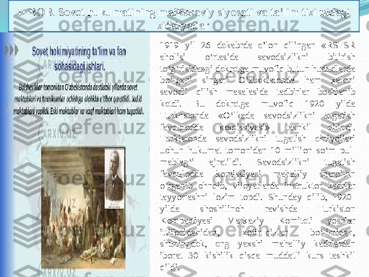 II BOB. Sovet hukumatining mafkuraviy siyosati va ta’lim tizimidagi 
ziddiyatlar
1919  yil  26  dekabrda  e’lon  qilingan  «RSFSR 
aholisi   o‘rtasida  savodsizlikni  bitirish 
to‘g‘risida»gi dekretga muvofiq butun hududlarda 
bo‘lgani  singari  O‘zbekistonda  ham  xalqni 
savodli  qilish  masalasida  tadbirlar  boshlanib 
ketdi.  Bu  dekretga  muvofiq  1920  yilda 
Turknstonda  «O‘lkada  savodsizlikni  tugatish 
favqulodda  komissiyasi»  tashkil  qilindi. 
Turkistonda  savodsizlikni  tugatish  ehtiyojlari 
uchun  hukumat  tomonidan  10  million  so‘m  pul-
mablag‘i  ajratildi.  Savodsizlikni  tugatish 
favqulodda  komissiyasi  mahalliy  sharoitnn 
o‘rganib  chnqib,  viloyatlarda  instruktor  kadrlar 
tayyorlashni  lozim  topdi.  Shunday  qilib,  1920-
yilda  shoshilinch  ravishda  Turkiston 
Kompartiyasi  Markaziy  Komiteti  yoshlar 
ittifoqidanidan,  xotin-qizlar  bo‘limidan, 
shuningdek,  eng  yaxshi  mahalliy  kadrlardan 
iborat  30  kishilik  qisqa  muddatli  kurs  tashkil 
qildi . 