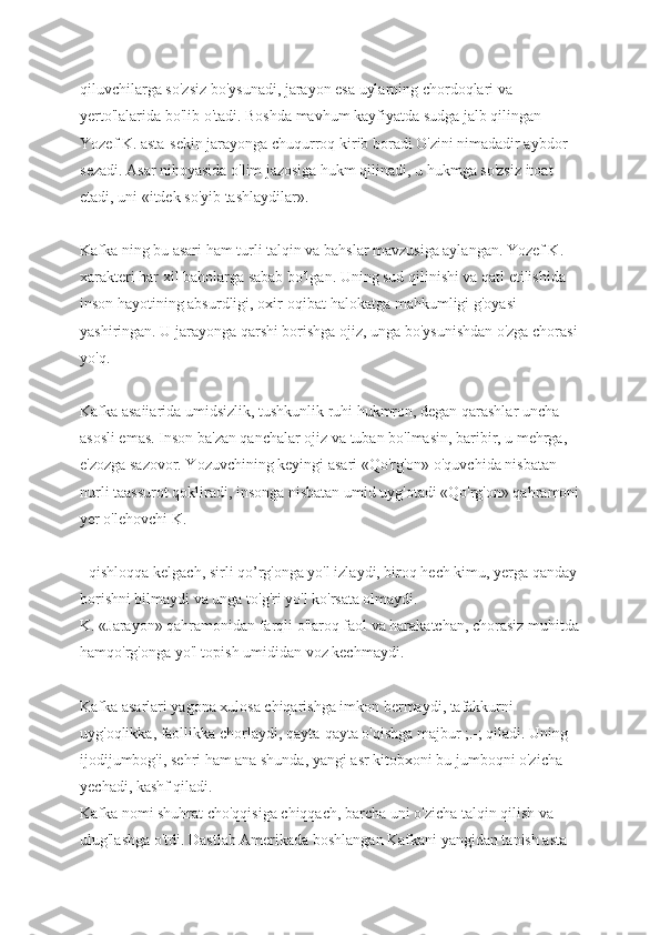 qiluvchilarga so'zsiz bo'ysunadi, jarayon esa uylarning chordoqlari va 
yerto'lalarida bo'lib o'tadi. Boshda mavhum kayfiyatda sudga jalb qilingan 
Yozef K. asta-sekin jarayonga chuqurroq kirib boradi O'zini nimadadir aybdor 
sezadi. Asar nihoyasida o'lim jazosiga hukm qilinadi, u hukmga so'zsiz itoat 
etadi, uni «itdek so'yib tashlaydilar».
Kafka ning bu asari ham turli talqin va bahslar mavzusiga aylangan. Yozef K. 
xarakteri har xil baholarga sabab bo'lgan. Uning sud qilinishi va qatl etilishida 
inson hayotining absurdligi, oxir-oqibat halokatga mahkumligi g'oyasi 
yashiringan. U jarayonga qarshi borishga ojiz, unga bo'ysunishdan o'zga chorasi
yo'q.
Kafka asaiiarida umidsizlik, tushkunlik ruhi hukmron, degan qarashlar uncha 
asosli emas. Inson ba'zan qanchalar ojiz va tuban bo'lmasin, baribir, u mehrga, 
e'zozga sazovor. Yozuvchining keyingi asari «Qo'rg'on» o'quvchida nisbatan 
nurli taassurot qokliradi, insonga nisbatan umid uyg'otadi «Qo'rg'on» qahramoni
yer o'lehovchi K.
- qishloqqa kelgach, sirli qo’rg'onga yo'l izlaydi, biroq hech kimu, yerga qanday
borishni bilmaydi va unga to'g'ri yo'l ko'rsata olmaydi.
K. «Jarayon» qahramonidan farqli o'laroq faol va harakatchan, chorasiz muhitda
hamqo'rg'onga yo'l topish umididan voz kechmaydi.
Kafka asarlari yagona xulosa chiqarishga imkon bermaydi, tafakkurni 
uyg'oqlikka, faollikka chorlaydi, qayta-qayta o'qishga majbur ;.-; qiladi. Uning 
ijodijumbog'i, sehri ham ana shunda, yangi asr kitobxoni bu jumboqni o'zicha 
yechadi, kashf qiladi.
Kafka nomi shuhrat cho'qqisiga chiqqach, barcha uni o'zicha talqin qilish va 
ulug'lashga o'tdi. Dastlab Amerikada boshlangan Kafkani yangidan tanish asta- 