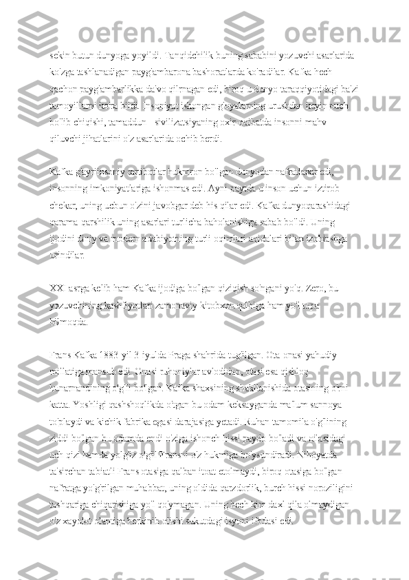 sekin butun dunyoga yoyildi. Tanqidchilik buning sababini yozuvchi asarlarida 
ko'zga tashlanadigan payg'ambarona bashoratlarda ko'radilar. Kafka hech 
qachon payg'ambarlikka da'vo qilrnagan edi, biroq u dunyo taraqqiyotidagi ba'zi
tamoyillarni ko'ra bildi. Insoniyat ishongan g'oyalarning urushdan keyin puch 
bo'lib chiqishi, tamaddun - sivilizatsiyaning oxir-oqibatda insonni mahv 
qiluvchi jihatlarini o'z asarlarida ochib berdi.
Kafka g'ayriinsoniy tartibotlar hukmron bo'lgan dunyodan nafratlanar edi, 
insonning imkoniyatlariga ishonmas edi. Ayni paytda u inson uchun iztirob 
chekar, uning ucbun o'zini javobgar deb his qilar edi. Kafka dunyoqarashidagi 
qarama-qarshilik uning asarlari turlicha baholanishiga sabab bo'ldi. Uning 
ijodini diniy va modern adabiyotning turli oqimlari aqidalari bilan izohlashga 
urindilar.
XXI asrga kelib ham Kafka ijodiga bo'lgan qiziqish so'ngani yo'q. Zero, bu 
yozuvchining kashfiyotlari zamonaviy kitobxon qalbiga ham yo'l topa 
bilmoqda.
Frans Kafka 1883-yil 3-iyulda Praga shahrida tug'ilgan. Ota-onasi yahudiy 
millatiga mansub edi. Onasi ruhoniylar avlodidan, otasi esa qishloq 
hunarnandining o'g'Ii bo'lgan. Kafka shaxsining shakllanishida otasining o'rni 
katta. Yoshligi qashshoqlikda o'tgan bu odam keksayganda ma'lum sannoya 
to'playdi va kichik fabrika egasi darajasiga yetadi. Ruhan tamomila o'g'lining 
ziddi bo'lgan bu odamda endi o'ziga ishonch hissi paydo bo'ladi va oilasidagi 
uch qizi hamda yolg'iz o'g'il Fransni o'z hukmiga bo'ysundiradi. Nihoyatda 
ta'sirchan tabiatli Frans otasiga qalban itoat etolmaydi, biroq otasiga bo'lgan 
nafratga yo'g'rilgan muhabbat, uning oldida qarzdorlik, burch hissi noroziligini 
tashqariga chiqarishiga yo'l qo'ymagan. Uning hech kim daxl qila olmaydigan 
o'z xayolot olantiga berkinib olishi sukutdagi isyoni ifodasi edi. 