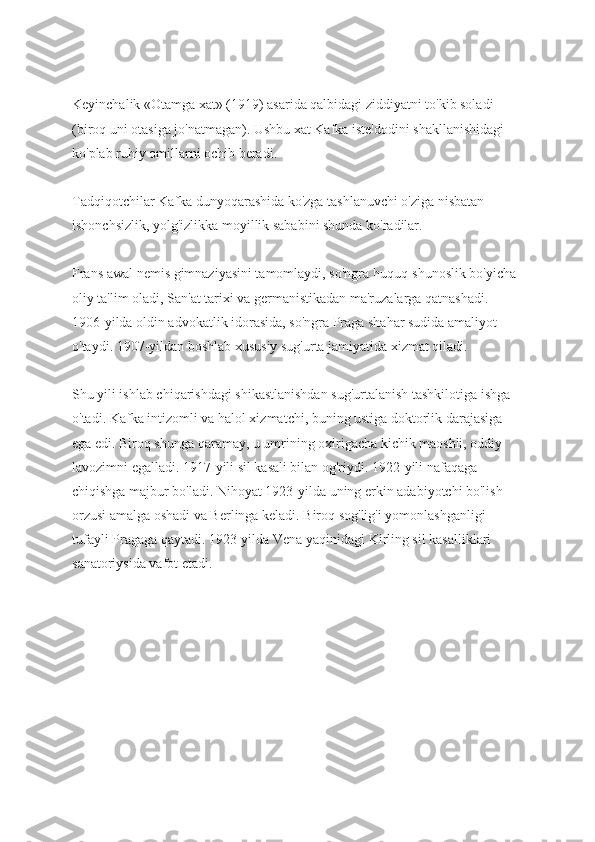 Keyinchalik «Otamga xat» (1919) asarida qalbidagi ziddiyatni to'kib soladi 
(biroq uni otasiga jo'natmagan). Ushbu xat Kafka iste'dodini shakllanishidagi 
ko'plab ruhiy omillarni ochib beradi.
Tadqiqotchilar Kafka dunyoqarashida ko'zga tashlanuvchi o'ziga nisbatan 
ishonchsizlik, yolg'izlikka moyillik sababini shunda ko'radilar.
Frans awal nemis gimnaziyasini tamomlaydi, so'ngra huquq-shunoslik bo'yicha 
oliy ta'lim oladi, San'at tarixi va germanistikadan ma'ruzalarga qatnashadi. 
1906-yilda oldin advokatlik idorasida, so'ngra Praga shahar sudida amaliyot 
o'taydi. 1907-yildan boshlab xususiy sug'urta jamiyatida xizmat qiladi.
Shu yili ishlab chiqarishdagi shikastlanishdan sug'urtalanish tashkilotiga ishga 
o'tadi. Kafka intizomli va halol xizmatchi, buning ustiga doktorlik darajasiga 
ega edi. Biroq shunga qaramay, u umrining oxirigacha kichik maoshli, oddiy 
lavozimni egalladi. 1917-yili sil kasali bilan og'riydi. 1922-yili nafaqaga 
chiqishga majbur bo'ladi. Nihoyat 1923-yilda uning erkin adabiyotchi bo'lish 
orzusi amalga oshadi va Berlinga keladi. Biroq sog'lig'i yomonlashganligi 
tufayli Pragaga qaytadi. 1923-yilda Vena yaqinidagi Kirling sil kasalliklari 
sanatoriysida vafot etadi. 