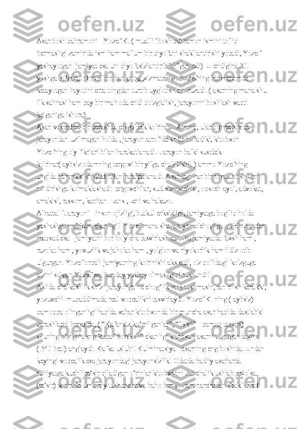 Asar bosh qahramoni - Yozef K. ( muallif bosh qahramon ismini to'liq 
bermasligi zamirida ism ham ma'lum bir qiyofani shakllantirishi yotadi, Yozef 
yashayotgan  jamiyat esa uni qiyofasizlantirib bo'lgan edi)  U endigina 30 
yoshga to'lgan,  obro'li bir  bankning xizmatchisi. Yozefning bir maromda 
ketayotgan hayotini erta tongdan turtib uyg'otishlari buzadi. ( asarning mana shu
ilk sahnasi ham qay bir ma'noda endi qo'zg'alish, jarayonni boshlash vaqti 
kelganiga ishora) 
Asar  voqealari bir qarashda chigaldek ko'rinadi. Ammo, ular bir maromda , 
jarayondan uzilmagan holda , jarayon atrofida sodir bo'ladiki, kitobxon 
Yozefning o'y fikrlari bilan harakatlanadi.  Jarayon balki sustdek 
ko'rinar( aybsiz odamning tergovi bir yilga cho'zilishi! ) ammo Yozefning 
ongida hammasi shiddat bilan harakatlanadi. Asardagi har bir obraz bo'shliqni 
to'ldirishga ko'maklashadi: tergovchilar, sud xizmatchisi, oqsoch ayol, advokat, 
amakisi, rassom, kapitan  Lans ,Leni va hakazo. 
Albatta! "Jarayon" - inson ojizligi, butkul erksizligi, jamiyatga bog'liq holda 
yashashga mahkum ekanligi!  Yozef mana shu jarayon o'chog'iga otildi. Bundan
maqsad esa - jamiyatni bor bo'yicha tasvirlash edi! Bu jamiyatda faxsh ham , 
razolat ham , yovuzlik va jaholat ham , yolg'on va riyokorlik ham ildiz otib 
ulgurgan. Yozef orqali jamiyatning ko'rinishi aks etdi, o'z qo'lidagi  ko'zguga 
o'zini solgan Yozef esa bunday yashay olmasligini tushundi!
Aslida chalkashlik so‘zi jarayonga ne chog‘lik mos tushmasin, tan olish kerakki,
yozuvchi  muqaddimada real voqealikni tasvirlaydi. Yozef K. ning ( aybsiz) 
qamoqqa olinganligi haqida xabar kitobxonda bir muncha asar haqida dastlabki 
qarashlarni bersa-da, ( “Kafansiz ko‘milganlar”, “1984” - qamoq tasviri) 
shuning o‘zigina eng katta “portlash” ekanligi kitobxon asarni tugatgandagina 
( 340 bet!) anglaydi. Kafka uslubi! Kulminatsiya - asarning eng boshida. Undan 
keyingi voqealik esa jarayondagi jarayonsizlik! Odatda badiiy asarlarda 
ruhiyatga kuchli ta‘sir qiladigan o‘rinlar kitobxonni qanchalik ushlab qololsa, 
(ta‘sir) xotirada umumiy tushuncha va baho berish ham parchadan shakllanadi  