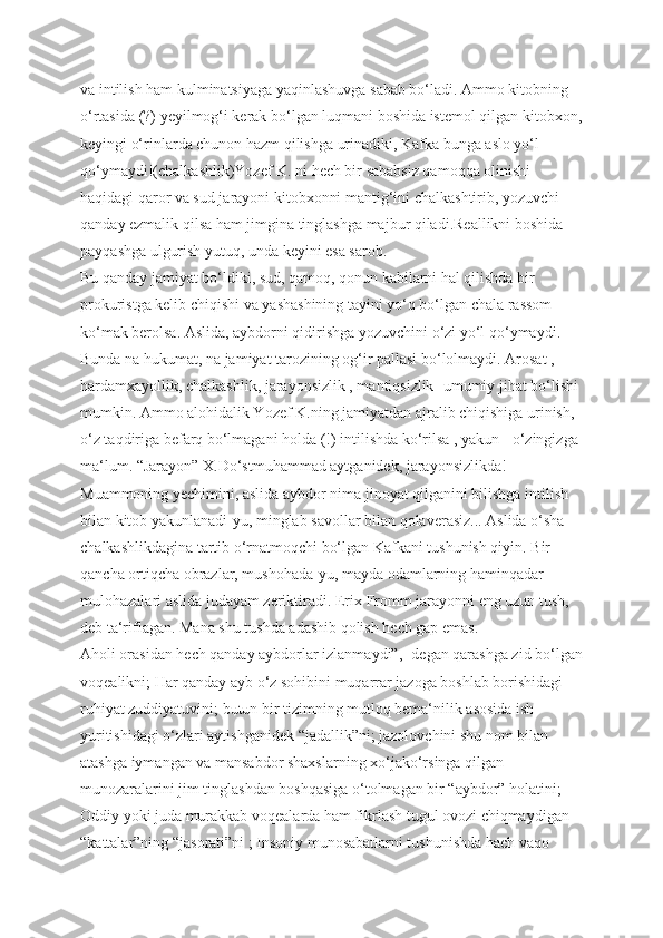 va intilish ham kulminatsiyaga yaqinlashuvga sabab bo‘ladi. Ammo kitobning 
o‘rtasida (?) yeyilmog‘i kerak bo‘lgan luqmani boshida istemol qilgan kitobxon,
keyingi o‘rinlarda chunon hazm qilishga urinadiki, Kafka bunga aslo yo‘l 
qo‘ymaydi!(chalkashlik)Yozef K. ni hech bir sababsiz qamoqqa olinishi 
haqidagi qaror va sud jarayoni kitobxonni mantig‘ini chalkashtirib, yozuvchi 
qanday ezmalik qilsa ham jimgina tinglashga majbur qiladi.Reallikni boshida 
payqashga ulgurish yutuq, unda keyini esa sarob.
Bu qanday jamiyat bo‘ldiki, sud, qamoq, qonun kabilarni hal qilishda bir 
prokuristga kelib chiqishi va yashashining tayini yo‘q bo‘lgan chala rassom 
ko‘mak berolsa. Aslida, aybdorni qidirishga yozuvchini o‘zi yo‘l qo‘ymaydi. 
Bunda na hukumat, na jamiyat tarozining og‘ir pallasi bo‘lolmaydi. Arosat , 
hardamxayollik, chalkashlik, jarayonsizlik , mantiqsizlik- umumiy jihat bo‘lishi 
mumkin. Ammo alohidalik Yozef K.ning jamiyatdan ajralib chiqishiga urinish, 
o‘z taqdiriga befarq bo‘lmagani holda (!) intilishda ko‘rilsa , yakun - o‘zingizga 
ma‘lum. “Jarayon” X.Do‘stmuhammad aytganidek, jarayonsizlikda! 
Muammoning yechimini, aslida aybdor nima jinoyat qilganini bilishga intilish 
bilan kitob yakunlanadi-yu, minglab savollar bilan qolaverasiz... Aslida o‘sha 
chalkashlikdagina tartib o‘rnatmoqchi bo‘lgan Kafkani tushunish qiyin. Bir 
qancha ortiqcha obrazlar, mushohada-yu, mayda odamlarning haminqadar 
mulohazalari aslida judayam zeriktiradi. Erix Fromm jarayonni eng uzun tush, 
deb ta‘riflagan. Mana shu tushda adashib qolish hech gap emas.
Aholi orasidan hech qanday aybdorlar izlanmaydi”,- degan qarashga zid bo‘lgan
voqealikni; Har qanday ayb o‘z sohibini muqarrar jazoga boshlab borishidagi 
ruhiyat zuddiyatuvini; butun bir tizimning mutloq bema‘nilik asosida ish 
yuritishidagi o‘zlari aytishganidek “jadallik”ni; jazolovchini shu nom bilan 
atashga iymangan va mansabdor shaxslarning xo‘jako‘rsinga qilgan 
munozaralarini jim tinglashdan boshqasiga o‘tolmagan bir “aybdor” holatini; 
Oddiy yoki juda murakkab voqealarda ham fikrlash tugul ovozi chiqmaydigan 
“kattalar”ning “jasorati”ni ; Insoniy munosabatlarni tushunishda hach vaqo  