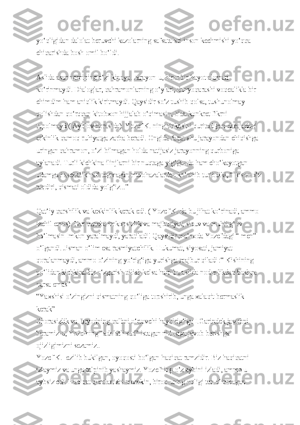yo‘qligidan dalolat beruvchi kazolarning safsatalari inson kechmishi yo‘qqa 
chiqarishda bosh omil bo‘ldi. 
Aslida asar nomining o‘zi kinoya. Jarayon-u, biror bir hayot alomati 
ko‘rinmaydi. Dialoglar, qahramonlarning o‘ylari, dunyoqarashi voqealikla bir 
chimdim ham aniqlik kiritmaydi. Qaysidir so‘z tushib qolsa, tushunolmay 
qolishdan qo‘rqqan kitobxon hijjalab o‘qimasin, bitta konkret fikrni 
topolmaydi( Ayblov borasida). Yozef K. ning tinkasini quritadigan darajadagi 
erkinlik-qamoq ruhiyatga zarba beradi. Ongida faqat shu jarayondan chiqishga 
uringan qahramon, o‘zi bilmagan holda natijasiz jarayonning qurboniga 
aylanadi. Turli kichkina ilinjlarni bir nuqtaga yig‘ganda ham cho‘kayotgan 
odamga haschalik nafi tegmagan mulohazalardan ko‘rinib turibdiki, “ Inson o‘z 
taqdiri, qismati oldida yolg‘iz...”
Qat‘iy qarshilik va keskinlik kerak edi. ( Yozef K. da bu jihat ko‘rinadi, ammo 
izchil emas). Har qancha imkonsizlik va majburiyat, siquv va muhit g‘ov 
bo‘lmasin Imkon yaralmaydi, yaratiladi! Qaysidir ma‘noda Yozefdagi “ men” 
o‘lgandi. Jisman o‘lim esa rasmiyatchilik. Hukumat, siyosati, jamiyat 
qoralanmaydi, ammo o‘zining yo‘rig‘iga yurishga majbur qiladi :“ Kishining 
qo‘lidan kichkina bir o‘zgarish qilish kelsa ham bu aslida nodonlikdan boshqa 
narsa emas”
“Yaxshisi o‘zingizni qismatning qo‘liga topshirib, unga xalaqit bermaslik 
kerak”
Chorasizlik va faryodning qalbni o‘rtovchi hayqirig‘iga I.Garindek javobni 
beramiz-u, Yozefning “adolatli sud” istagan nidosiga javob berishga 
ojizligimizni sezamiz..
Yozef K.- ezilib bukilgan, oyoqosti bo‘lgan haqiqat ramzidir. Biz haqiqatni 
izlaymiz va unga talpinib yashaymiz. Yozefning o‘z aybini izladi, ammo u 
aybsiz edi. Haqiqat qoralanishi mumkin, biroq uning oqligi tan olinmagan  