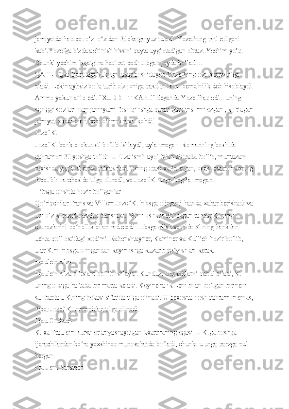jamiyatda haqiqat o‘z- o‘zidan falokatga yuz tutadi. Yozefning qatl etilgani 
kabi.Yozefga bizda achinish hissini qayta uyg‘otadigan obraz. Yechim yo‘q. 
Chunki yechim faqatgina haqiqat qadr topgan joyda bo‘ladi...
QATL ! Qatl haqidagi hukmni  asar boshidayoq Yozefning o'zi birrov tilga 
oladi. Lekin aybsiz bo'la turib o'z joniga qasd qilishni bema'nilik deb hisoblaydi.
Ammo yakun aniq edi. "XUDDI IT KABI!" deganda Yozef haq edi... uning 
so'nggi so'zlari ham jamiyatni fosh qilishga qaratilgan: insonni ezgan , xo'rlagan
jamiyat xuddi bir it kabi o'limni ravo ko'rdi!
Jozef K.
Jozef K. bank prokuristi bo lib ishlaydi, uylanmagan. Romanning boshida ʻ
qahramon 30 yoshga to ldi. U Elza ismli ayol bilan aloqada bo lib, muntazam 	
ʻ ʻ
ravishda yig ilishlarda qatnashadi. Uning otasi vafot etgan, onasi esa romanning	
ʻ
faqat bir parchasida tilga olinadi, va Jozef K. unga bog lanmagan.	
ʻ
Hibsga olishda hozir bo lganlar	
ʻ
Qo riqchilar Frans va Villem Jozef K. hibsga olingani haqida xabar berishadi va	
ʻ
uni o z xonasida ushlab turishadi. Nomi oshkor etilmagan rahbar K. ning 	
ʻ
e tirozlarini qo pollik bilan rad etadi. Hibsga olish vaqtida K.ning bankdan 	
ʼ ʻ
uchta qo l ostidagi xodimi: Rabenshtayner, Kaminer va Kullich hozir bo lib, 	
ʻ ʻ
ular K.ni hibsga olingandan keyin ishga kuzatib qo yishlari kerak.	
ʻ
Fraulein Elza
Fraulein Elza ofitsiant bo lib ishlaydi. Kunduzi u erkaklarni qabul qiladi, K. 	
ʻ
uning oldiga haftada bir marta keladi. Keyinchalik Leni bilan bo lgan birinchi 	
ʻ
suhbatda u K.ning bekasi sifatida tilga olinadi. U bevosita bosh qahramon emas,
faqat Jozef K. tomonidan tilga olinadi.
Frau Grubach
K. va Fraulein Burstnerlar yashaydigan kvartiraning egasi. U K.ga boshqa 
ijarachilardan ko ra yaxshiroq munosabatda bo ladi, chunki u unga qarzga pul 	
ʻ ʻ
bergan.
Fraulein Burstner 