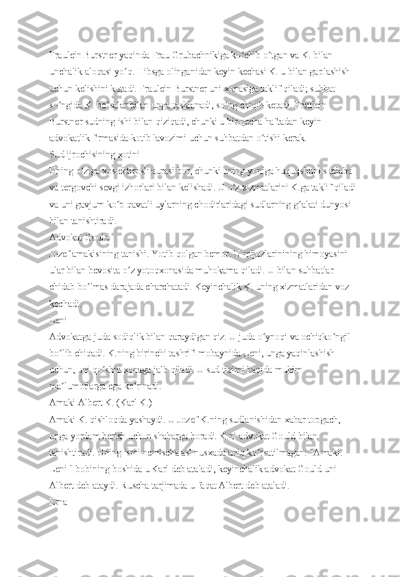 Fraulein Burstner yaqinda Frau Grubachnikiga ko chib o tgan va K. bilan ʻ ʻ
unchalik aloqasi yo q. Hibsga olinganidan keyin kechasi K. u bilan gaplashish 	
ʻ
uchun kelishini kutadi. Fraulein Burstner uni xonasiga taklif qiladi; suhbat 
so ngida K. bo salar bilan unga tashlanadi, so ng chiqib ketadi. Fraulein 	
ʻ ʻ ʻ
Burstner sudning ishi bilan qiziqadi, chunki u bir necha haftadan keyin 
advokatlik firmasida kotib lavozimi uchun suhbatdan o tishi kerak.	
ʻ
Sud ijrochisining xotini
Uning o ziga xos ehtirosli aurasi bor, chunki uning yoniga huquqshunos talaba 	
ʻ
va tergovchi sevgi izhorlari bilan kelishadi. U o z xizmatlarini K.ga taklif qiladi 	
ʻ
va uni gavjum ko p qavatli uylarning chodirlaridagi sudlarning g alati dunyosi 	
ʻ ʻ
bilan tanishtiradi.
Advokat Gould
Jozef amakisining tanishi. Yotib qolgan bemor. U mijozlarinining himoyasini 
ular bilan bevosita o z yotoqxonasida muhokama qiladi. U bilan suhbatlar 	
ʻ
chidab bo lmas darajada charchatadi. Keyinchalik K. uning xizmatlaridan voz 	
ʻ
kechadi.
Leni
Advokatga juda sodiqlik bilan qaraydigan qiz. U juda o ynoqi va ochiqko ngil 	
ʻ ʻ
bo lib chiqadi. K.ning birinchi tashrifi mobaynida Leni, unga yaqinlashish 	
ʻ
uchun, uni qo shni xonaga jalb qiladi. U sud tizimi haqida muhim 	
ʻ
ma lumotlarga ega ko rinadi.	
ʼ ʻ
Amaki Albert K. (Karl K.)
Amaki K. qishloqda yashaydi. U Jozef K.ning sudlanishidan xabar topgach, 
unga yordam berish uchun shaharga boradi. K.ni advokat Gould bilan 
tanishtiradi. Uning ismi nemischa asl nusxada aniq ko rsatilmagan: "Amaki. 	
ʻ
Leni " bobining boshida u Karl deb ataladi, keyinchalik advokat Gould uni 
Albert deb ataydi. Ruscha tarjimada u faqat Albert deb ataladi.
Erna 