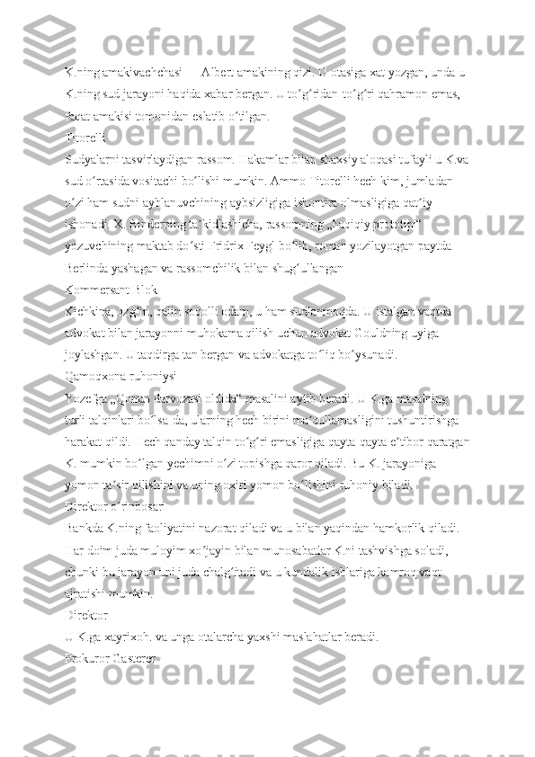 K.ning amakivachchasi — Albert amakining qizi. U otasiga xat yozgan, unda u 
K.ning sud jarayoni haqida xabar bergan. U to g ridan-to g ri qahramon emas, ʻ ʻ ʻ ʻ
faqat amakisi tomonidan eslatib o tilgan.	
ʻ
Titorelli
Sudyalarni tasvirlaydigan rassom. Hakamlar bilan shaxsiy aloqasi tufayli u K.va
sud o rtasida vositachi bo lishi mumkin. Ammo Titorelli hech kim, jumladan 	
ʻ ʻ
o zi ham sudni ayblanuvchining aybsizligiga ishontira olmasligiga qat iy 	
ʻ ʼ
ishonadi. X. Binderning ta kidlashicha, rassomning „haqiqiy prototipi“ 	
ʼ
yozuvchining maktab do sti Fridrix Feygl bo lib, roman yozilayotgan paytda 
ʻ ʻ
Berlinda yashagan va rassomchilik bilan shug ullangan	
ʻ
Kommersant Blok
Kichkina, ozg in, qalin soqolli odam, u ham sudlanmoqda. U istalgan vaqtda 	
ʻ
advokat bilan jarayonni muhokama qilish uchun advokat Gouldning uyiga 
joylashgan. U taqdirga tan bergan va advokatga to liq bo ysunadi.	
ʻ ʻ
Qamoqxona ruhoniysi
Yozefga „Qonun darvozasi oldida“ masalini aytib beradi. U K.ga masalning 
turli talqinlari bo lsa-da, ularning hech birini ma qullamasligini tushuntirishga 	
ʻ ʼ
harakat qildi. Hech qanday talqin to g ri emasligiga qayta-qayta e tibor qaratgan	
ʻ ʻ ʼ
K. mumkin bo lgan yechimni o zi topishga qaror qiladi. Bu K. jarayoniga 	
ʻ ʻ
yomon ta sir qilishini va uning oxiri yomon bo lishini ruhoniy biladi.	
ʼ ʻ
Direktor o rinbosari
ʻ
Bankda K.ning faoliyatini nazorat qiladi va u bilan yaqindan hamkorlik qiladi. 
Har doim juda muloyim xo jayin bilan munosabatlar K.ni tashvishga soladi, 	
ʻ
chunki bu jarayon uni juda chalg itadi va u kundalik ishlariga kamroq vaqt 	
ʻ
ajratishi mumkin.
Direktor
U K.ga xayrixoh. va unga otalarcha yaxshi maslahatlar beradi.
Prokuror Gasterer 