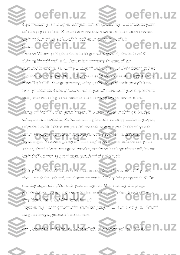 K.ga nisbatan yoshi ulug  va qat iyatli bo lishiga qaramay, ular o rtasida yaqin ʻ ʼ ʻ ʻ
do stlik paydo bo ladi. K. muntazam ravishda advokatlar bilan uchrashuvdan 	
ʻ ʻ
keyin prokurorni uyiga kuzatib boradi va unga homiylik qiladi.
Ijrochi
Frans va Villem qo riqchilarini kaltaklagan sud amaldori, chunki Jozef K. 	
ʻ
o zining birinchi majlisida ular ustidan ommaviy shikoyat qilgan.	
ʻ
Dastlabki bosqichda Kafkaning „Jarayon“ ustidagi ishi uzluksiz davom etdi va 
atigi ikki oy ichida yozuvchi 200 ga yaqin qo lyozma varaqlarini tayyorlashga 	
ʻ
muvaffaq bo ldi. Shunga qaramay, uning ijodiy ishtiyoqi tezda pasayib ketdi. 	
ʻ
1914-yil oktabrda Kafka „Tuzatish koloniyasida“ novellasini yozishga kirishib 
ketdi, shundan so ng u asta-sekinlik bilan roman yozishni davom ettirdi.	
ʻ
„Jarayon“ izchillik bilan yaratilmagan. Yozuvchi Maks Brodning so zlariga 	
ʻ
ko ra, birinchi navbatda, Kafka romanning birinchi va oxirgi boblarini yozgan, 	
ʻ
qolganlari ustida ishlash esa parallel ravishda davom etgan. Boblarni yozish 
uchun Kafka boshqa matnlar qayta-qayta kiritilgan bir xil daftarlardan 
foydalangan. Yozuvchi „Jarayon“ bilan bog liq varaqlarni daftarlardan yirtib 	
ʻ
tashlar, ularni o zaro tartibga solmasdan, parcha va boblarga ajratar edi, bu esa 	
ʻ
keyinchalik roman syujetini qayta yaratishni qiyinlashtirdi.
1915-yilning boshida Kafka roman ustida ishlashni to xtatdi va 1916-yildagi 	
ʻ
qisqa urinishdan tashqari, uni davom ettirmadi. 1914-yilning noyabrida Kafka 
shunday degan edi: „Men endi yoza olmayman. Men shunday chegaraga 
yaqinlashdimki, undan oldin yana bir bor cheksiz uzoq tarixni boshlash uchun 
bir yildan ko proq kutishim kerak bo ladi	
ʻ ʻ
 hayot va hayolotning mazmunini sharxlash jarayonida. Buni oxiri yo'q, fikrlarni
adog'i bo'lmaydi, yetkazib berishni ham. 
Zero, kompas doim kaftga siqqudek bo'ladi, u ko'rsatgan yo'l esa cheksiz... 
