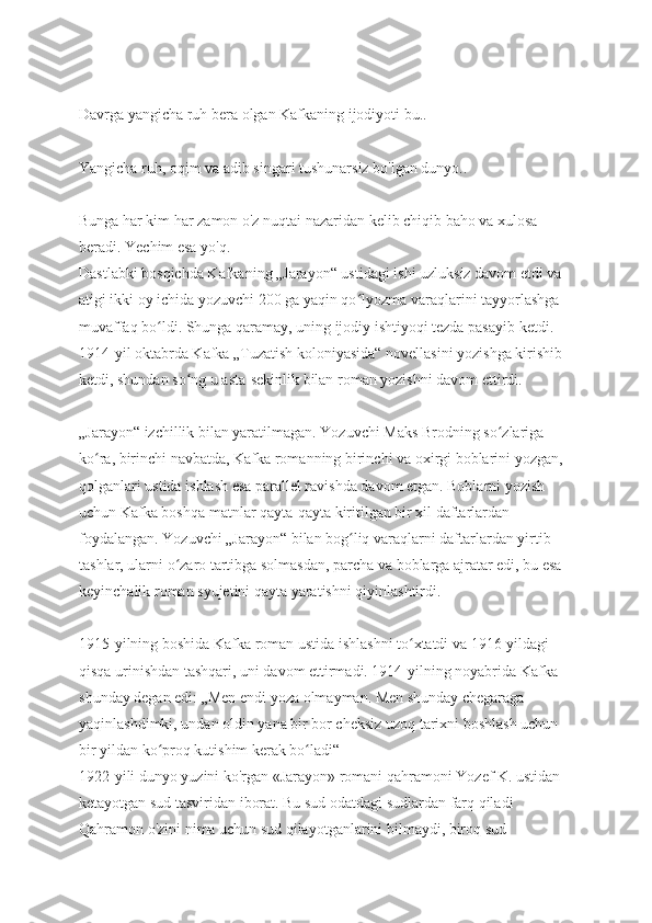 Davrga yangicha ruh bera olgan Kafkaning ijodiyoti bu..
Yangicha ruh, oqim va adib singari tushunarsiz bo'lgan dunyo..
Bunga har kim har zamon o'z nuqtai nazaridan kelib chiqib baho va xulosa 
beradi. Yechim esa yo'q. 
Dastlabki bosqichda Kafkaning „Jarayon“ ustidagi ishi uzluksiz davom etdi va 
atigi ikki oy ichida yozuvchi 200 ga yaqin qo lyozma varaqlarini tayyorlashga ʻ
muvaffaq bo ldi. Shunga qaramay, uning ijodiy ishtiyoqi tezda pasayib ketdi. 	
ʻ
1914-yil oktabrda Kafka „Tuzatish koloniyasida“ novellasini yozishga kirishib 
ketdi, shundan so ng u asta-sekinlik bilan roman yozishni davom ettirdi.	
ʻ
„Jarayon“ izchillik bilan yaratilmagan. Yozuvchi Maks Brodning so zlariga 	
ʻ
ko ra, birinchi navbatda, Kafka romanning birinchi va oxirgi boblarini yozgan, 	
ʻ
qolganlari ustida ishlash esa parallel ravishda davom etgan. Boblarni yozish 
uchun Kafka boshqa matnlar qayta-qayta kiritilgan bir xil daftarlardan 
foydalangan. Yozuvchi „Jarayon“ bilan bog liq varaqlarni daftarlardan yirtib 	
ʻ
tashlar, ularni o zaro tartibga solmasdan, parcha va boblarga ajratar edi, bu esa 	
ʻ
keyinchalik roman syujetini qayta yaratishni qiyinlashtirdi.
1915-yilning boshida Kafka roman ustida ishlashni to xtatdi va 1916-yildagi 	
ʻ
qisqa urinishdan tashqari, uni davom ettirmadi. 1914-yilning noyabrida Kafka 
shunday degan edi: „Men endi yoza olmayman. Men shunday chegaraga 
yaqinlashdimki, undan oldin yana bir bor cheksiz uzoq tarixni boshlash uchun 
bir yildan ko proq kutishim kerak bo ladi“ 	
ʻ ʻ
1922-yili dunyo yuzini ko'rgan «Jarayon» romani qahramoni Yozef K. ustidan 
ketayotgan sud tasviridan iborat. Bu sud odatdagi sudlardan farq qiladi 
Qahramon o'zini nima uchun sud qilayotganlarini bilmaydi, biroq sud  